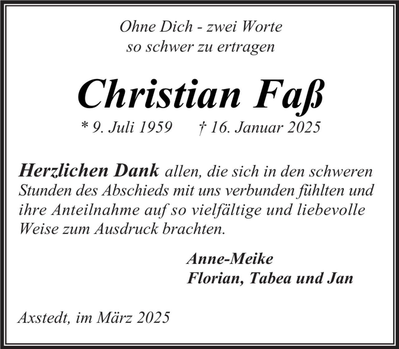 <p>Ohne Dich - zwei Worte<br />so schwer zu ertragen</p><p>Christian Faß<br />* 9. Juli 1959</p><p>† 16. Januar 2025</p><p>Herzlichen Dank allen, die sich in den schweren<br />Stunden des Abschieds mit uns verbunden fühlten und<br />ihre Anteilnahme auf so vielfältige und liebevolle<br />Weise zum Ausdruck brachten.<br />Anne-Meike<br />Florian, Tabea und Jan<br />Axstedt, im März 2025</p>
