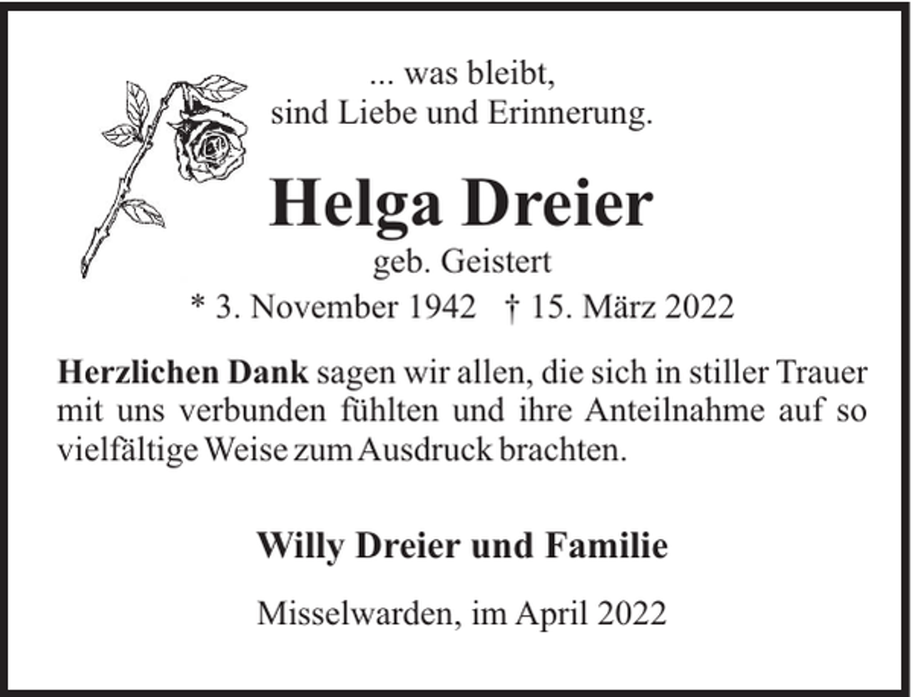 <p>... was bleibt,<br />sind Liebe und Erinnerung.</p><p>Helga Dreier<br />geb. Geistert<br />* 3. November 1942 † 15. März 2022<br />Herzlichen Dank sagen wir allen, die sich in stiller Trauer<br />mit uns verbunden fühlten und ihre Anteilnahme auf so<br />vielfältige Weise zumAusdruck brachten.</p><p>Willy Dreier und Familie<br />Misselwarden, im April 2022</p>