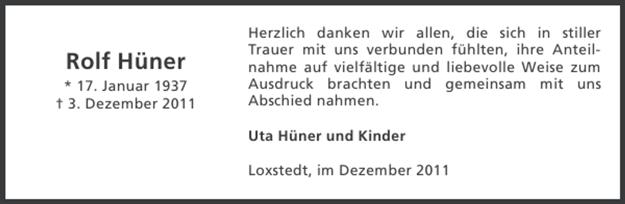 <p>Rolf Hüner<br />* 17. Januar 1937<br />† 3. Dezember 2011</p><p>Herzlich danken wir allen, die sich in stiller<br />Trauer mit uns verbunden fühlten, ihre Anteilnahme auf vielfältige und liebevolle Weise zum<br />Ausdruck brachten und gemeinsam mit uns<br />Abschied nahmen.<br />Uta Hüner und Kinder<br />Loxstedt, im Dezember 2011</p>