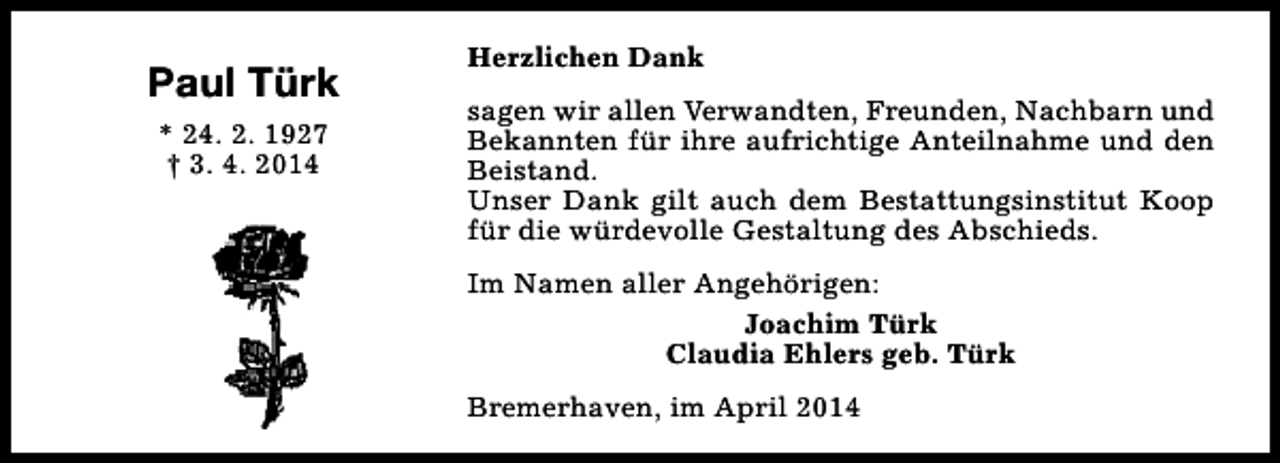 <p>Paul Türk<br />* 24. 2. 1927<br />† 3. 4. 2014</p><p>Herzlichen Dank<br />sagen wir allen Verwandten, Freunden, Nachbarn und<br />Bekannten für ihre aufrichtige Anteilnahme und den<br />Beistand.<br />Unser Dank gilt auch dem Bestattungsinstitut Koop<br />für die würdevolle Gestaltung des Abschieds.<br />Im Namen aller Angehörigen:<br />Joachim Türk<br />Claudia Ehlers geb. Türk<br />Bremerhaven, im April 2014</p>