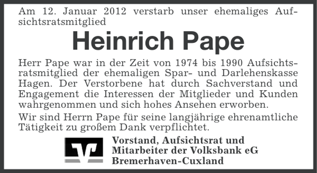<p>Am 12. Januar 2012 verstarb unser ehemaliges Aufsichtsratsmitglied</p><p>Heinrich Pape<br />Herr Pape war in der Zeit von 1974 bis 1990 Aufsichtsratsmitglied der ehemaligen Spar- und Darlehenskasse<br />Hagen. Der Verstorbene hat durch Sachverstand und<br />Engagement die Interessen der Mitglieder und Kunden<br />wahrgenommen und sich hohes Ansehen erworben.<br />Wir sind Herrn Pape für seine langjährige ehrenamtliche<br />Tätigkeit zu großem Dank verpflichtet.<br />Vorstand, Aufsichtsrat und<br />Mitarbeiter der Volksbank eG<br />Bremerhaven-Cuxland</p>