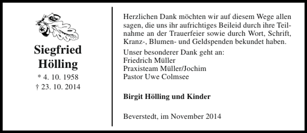 <p>Siegfried<br />Hölling<br />* 4. 10. 1958<br />† 23. 10. 2014</p><p>Herzlichen Dank möchten wir auf diesem Wege allen<br />sagen, die uns ihr aufrichtiges Beileid durch ihre Teilnahme an der Trauerfeier sowie durch Wort, Schrift,<br />Kranz-, Blumen- und Geldspenden bekundet haben.<br />Unser besonderer Dank geht an:<br />Friedrich Müller<br />Praxisteam Müller/Jochim<br />Pastor Uwe Colmsee<br />Birgit Hölling und Kinder<br />Beverstedt, im November 2014</p>