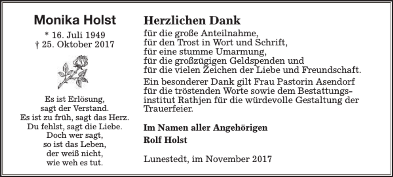 <p>Monika Holst<br />* 16. Juli 1949<br />† 25. Oktober 2017</p><p>Es ist Erlösung,<br />sagt der Verstand.<br />Es ist zu früh, sagt das Herz.<br />Du fehlst, sagt die Liebe.<br />Doch wer sagt,<br />so ist das Leben,<br />der weiß nicht,<br />wie weh es tut.</p><p>Herzlichen Dank</p><p>für die große Anteilnahme,<br />für den Trost in Wort und Schrift,<br />für eine stumme Umarmung,<br />für die großzügigen Geldspenden und<br />für die vielen Zeichen der Liebe und Freundschaft.<br />Ein besonderer Dank gilt Frau Pastorin Asendorf<br />für die tröstenden Worte sowie dem Bestattungsinstitut Rathjen für die würdevolle Gestaltung der<br />Trauerfeier.<br />Im Namen aller Angehörigen<br />Rolf Holst<br />Lunestedt, im November 2017</p>