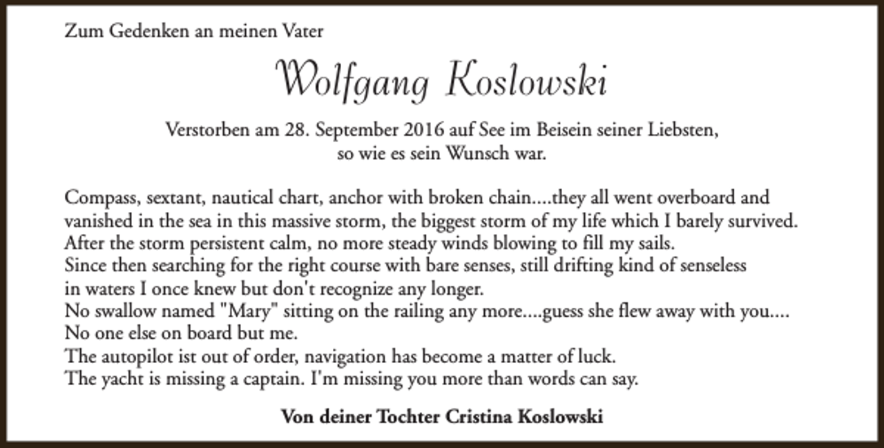 <p>Zum Gedenken an meinen Vater</p>
<p>Wolfgang Koslowski<br />Verstorben am 28. September 2016 auf See im Beisein seiner Liebsten,<br />so wie es sein Wunsch war.<br />Compass, sextant, nautical chart, anchor with broken chain....they all went overboard and<br />vanished in the sea in this massive storm, the biggest storm of my life which I barely survived.<br />After the storm persistent calm, no more steady winds blowing to fill my sails.<br />Since then searching for the right course with bare senses, still drifting kind of senseless<br />in waters I once knew but don't recognize any longer.<br />No swallow named "Mary" sitting on the railing any more....guess she flew away with you....<br />No one else on board but me.<br />The autopilot ist out of order, navigation has become a matter of luck.<br />The yacht is missing a captain. I'm missing you more than words can say.<br />Von deiner Tochter Cristina Koslowski</p>