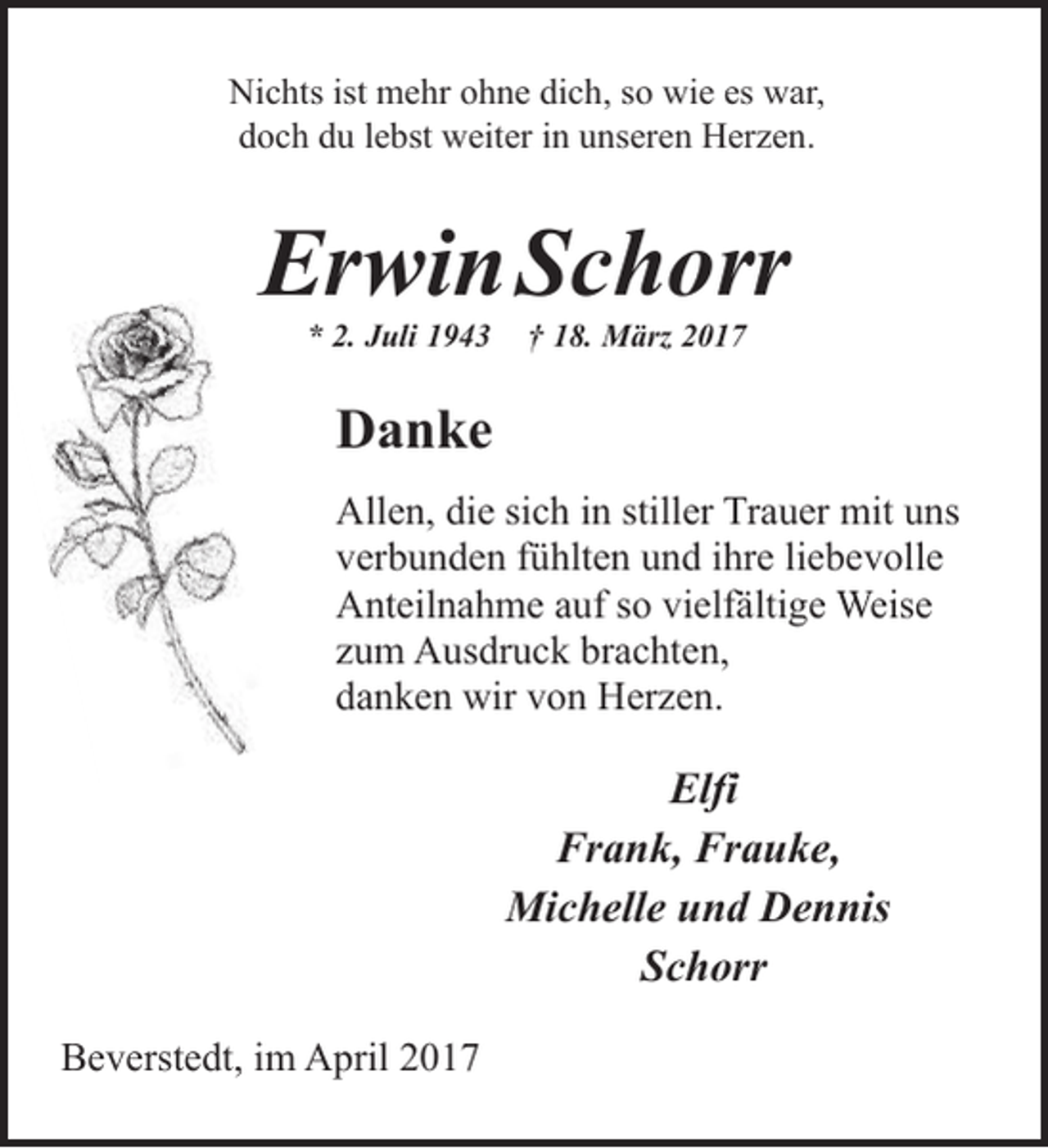 <p>Nichts ist mehr ohne dich, so wie es war,<br />doch du lebst weiter in unseren Herzen.</p><p>ErwinSchorr<br />* 2. Juli 1943</p><p>† 18. März 2017</p><p>Danke<br />Allen, die sich in stiller Trauer mit uns<br />verbunden fühlten und ihre liebevolle<br />Anteilnahme auf so vielfältige Weise<br />zum Ausdruck brachten,<br />danken wir von Herzen.</p><p>Elfi<br />Frank, Frauke,<br />Michelle und Dennis<br />Schorr<br />Beverstedt, im April 2017</p>