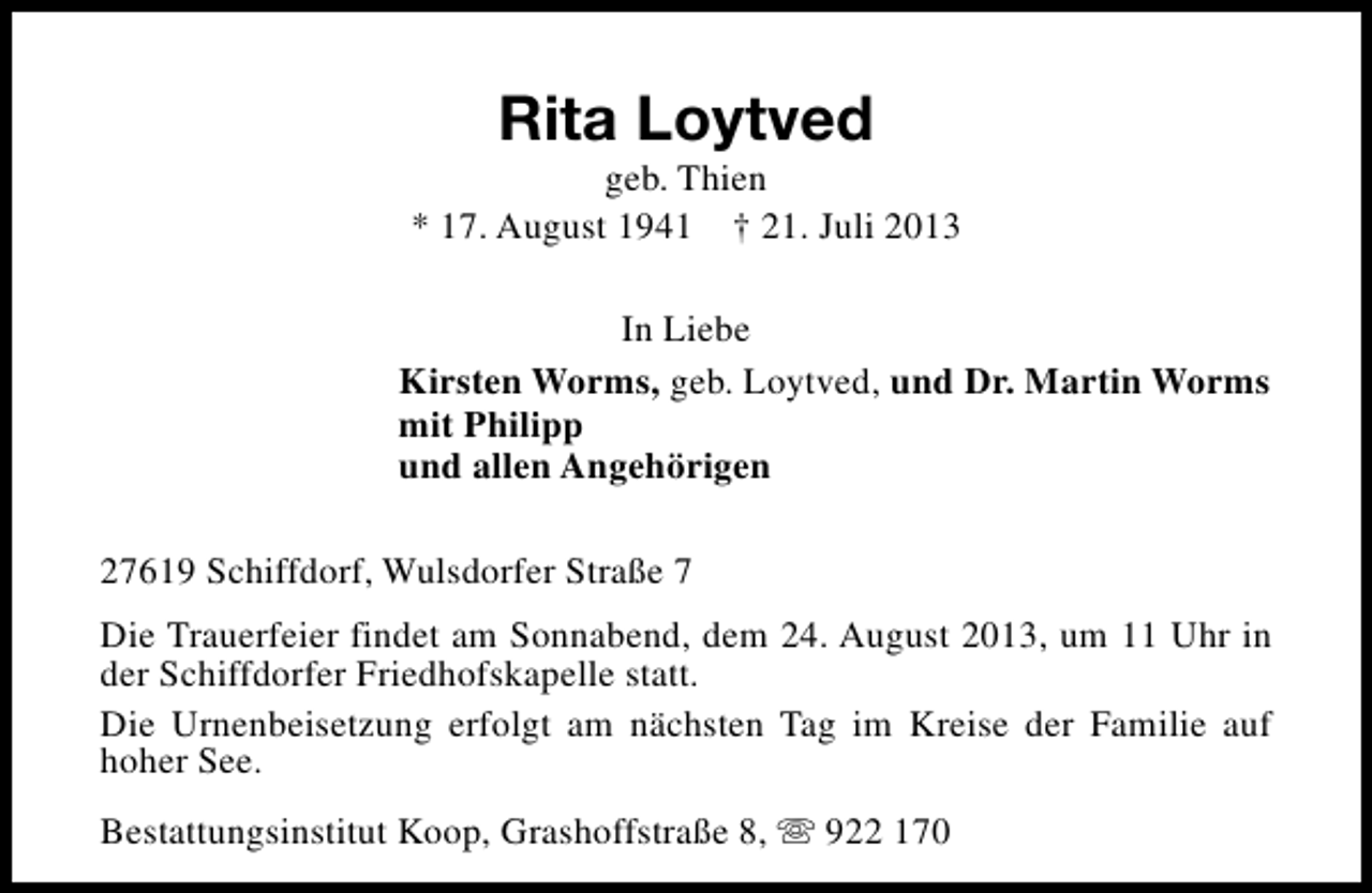 <p>Rita Loytved</p><p>geb. Thien<br />* 17. August 1941 † 21. Juli 2013<br />In Liebe<br />Kirsten Worms, geb. Loytved, und Dr. Martin Worms<br />mit Philipp<br />und allen Angehörigen<br />27619 Schiffdorf, Wulsdorfer Straße 7<br />Die Trauerfeier findet am Sonnabend, dem 24. August 2013, um 11 Uhr in<br />der Schiffdorfer Friedhofskapelle statt.<br />Die Urnenbeisetzung erfolgt am nächsten Tag im Kreise der Familie auf<br />hoher See.<br />Bestattungsinstitut Koop, Grashoffstraße 8, s 922 170</p>