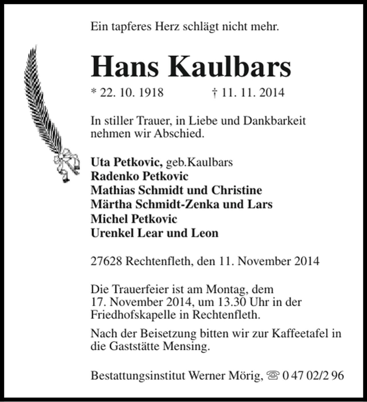 <p>Ein tapferes Herz schlägt nicht mehr.</p><p>Hans Kaulbars<br />* 22. 10. 1918</p><p>† 11. 11. 2014</p><p>In stiller Trauer, in Liebe und Dankbarkeit<br />nehmen wir Abschied.<br />Uta Petkovic, geb.Kaulbars<br />Radenko Petkovic<br />Mathias Schmidt und Christine<br />Märtha Schmidt-Zenka und Lars<br />Michel Petkovic<br />Urenkel Lear und Leon<br />27628 Rechtenfleth, den 11. November 2014<br />Die Trauerfeier ist am Montag, dem<br />17. November 2014, um 13.30 Uhr in der<br />Friedhofskapelle in Rechtenfleth.<br />Nach der Beisetzung bitten wir zur Kaffeetafel in<br />die Gaststätte Mensing.<br />Bestattungsinstitut Werner Mörig, s 0 47 02/2 96</p>