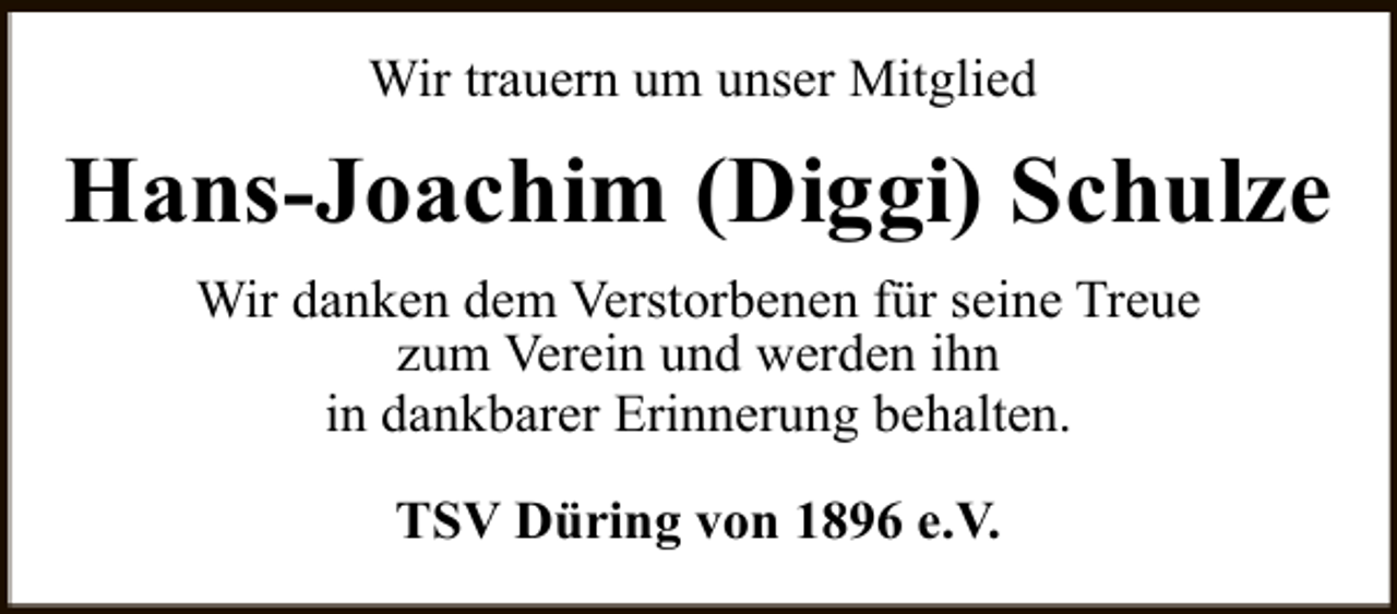 <p>Wir trauern um unser Mitglied</p><p>Hans-Joachim (Diggi) Schulze<br />Wir danken dem Verstorbenen für seine Treue<br />zum Verein und werden ihn<br />in dankbarer Erinnerung behalten.<br />TSV Düring von 1896 e.V.</p>