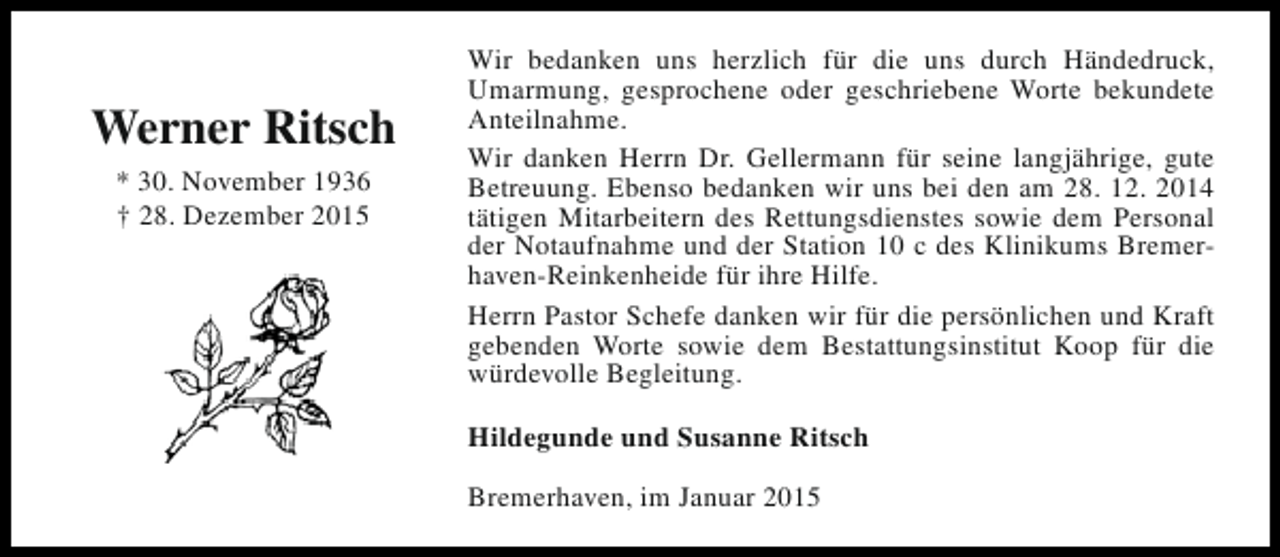 <p>Werner Ritsch<br />* 30. November 1936<br />† 28. Dezember 2015</p><p>Wir bedanken uns herzlich für die uns durch Händedruck,<br />Umarmung, gesprochene oder geschriebene Worte bekundete<br />Anteilnahme.<br />Wir danken Herrn Dr. Gellermann für seine langjährige, gute<br />Betreuung. Ebenso bedanken wir uns bei den am 28. 12. 2014<br />tätigen Mitarbeitern des Rettungsdienstes sowie dem Personal<br />der Notaufnahme und der Station 10 c des Klinikums Bremerhaven-Reinkenheide für ihre Hilfe.<br />Herrn Pastor Schefe danken wir für die persönlichen und Kraft<br />gebenden Worte sowie dem Bestattungsinstitut Koop für die<br />würdevolle Begleitung.<br />Hildegunde und Susanne Ritsch<br />Bremerhaven, im Januar 2015</p>