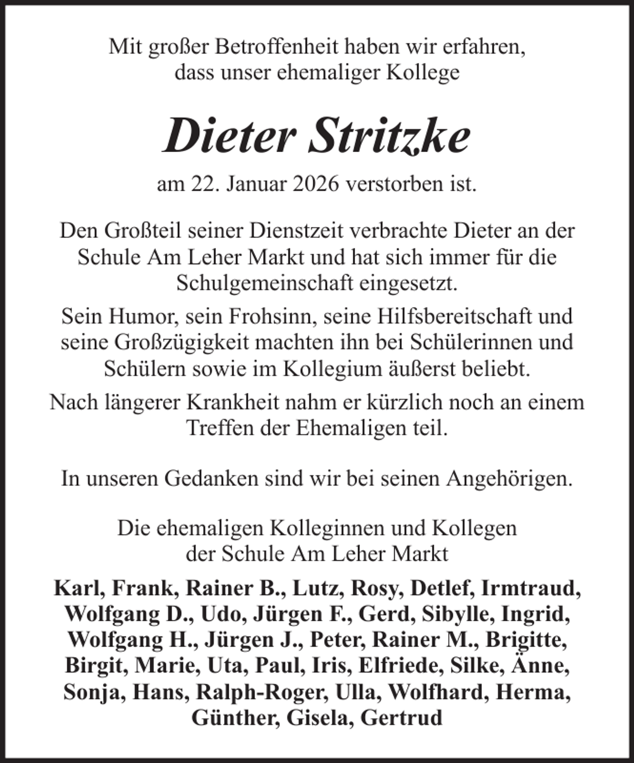 <p>Mit großer Betroffenheit haben wir erfahren,<br />dass unser ehemaliger Kollege</p><p>Dieter Stritzke<br />am 22. Januar 2026 verstorben ist.<br />Den Großteil seiner Dienstzeit verbrachte Dieter an der<br />Schule Am Leher Markt und hat sich immer für die<br />Schulgemeinschaft eingesetzt.<br />Sein Humor, sein Frohsinn, seine Hilfsbereitschaft und<br />seine Großzügigkeit machten ihn bei Schülerinnen und<br />Schülern sowie im Kollegium äußerst beliebt.<br />Nach längerer Krankheit nahm er kürzlich noch an einem<br />Treffen der Ehemaligen teil.<br />In unseren Gedanken sind wir bei seinen Angehörigen.<br />Die ehemaligen Kolleginnen und Kollegen<br />der Schule Am Leher Markt<br />Karl, Frank, Rainer B., Lutz, Rosy, Detlef, Irmtraud,<br />Wolfgang D., Udo, Jürgen F., Gerd, Sibylle, Ingrid,<br />Wolfgang H., Jürgen J., Peter, Rainer M., Brigitte,<br />Birgit, Marie, Uta, Paul, Iris, Elfriede, Silke, Änne,<br />Sonja, Hans, Ralph-Roger, Ulla, Wolfhard, Herma,<br />Günther, Gisela, Gertrud</p>