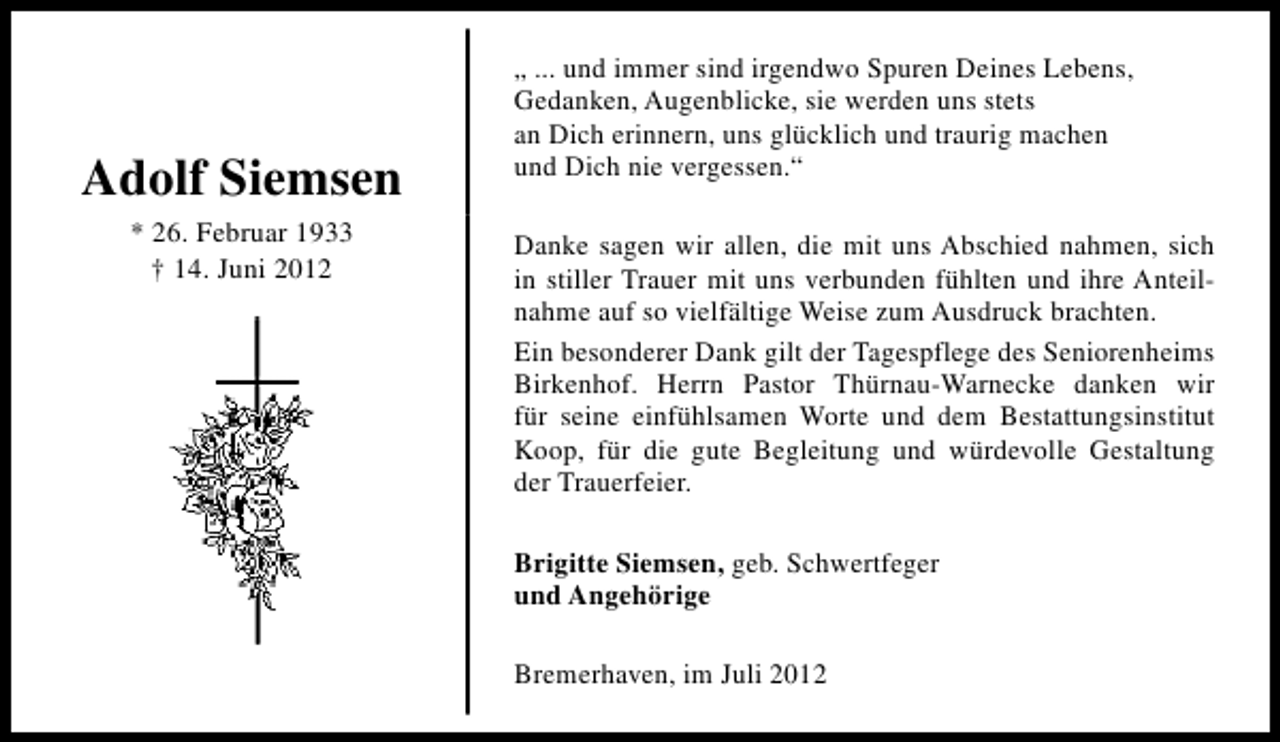 <p>Adolf Siemsen<br />* 26. Februar 1933<br />† 14. Juni 2012</p><p>„ ... und immer sind irgendwo Spuren Deines Lebens,<br />Gedanken, Augenblicke, sie werden uns stets<br />an Dich erinnern, uns glücklich und traurig machen<br />und Dich nie vergessen.“<br />Danke sagen wir allen, die mit uns Abschied nahmen, sich<br />in stiller Trauer mit uns verbunden fühlten und ihre Anteilnahme auf so vielfältige Weise zum Ausdruck brachten.<br />Ein besonderer Dank gilt der Tagespflege des Seniorenheims<br />Birkenhof. Herrn Pastor Thürnau-Warnecke danken wir<br />für seine einfühlsamen Worte und dem Bestattungsinstitut<br />Koop, für die gute Begleitung und würdevolle Gestaltung<br />der Trauerfeier.<br />Brigitte Siemsen, geb. Schwertfeger<br />und Angehörige<br />Bremerhaven, im Juli 2012</p>