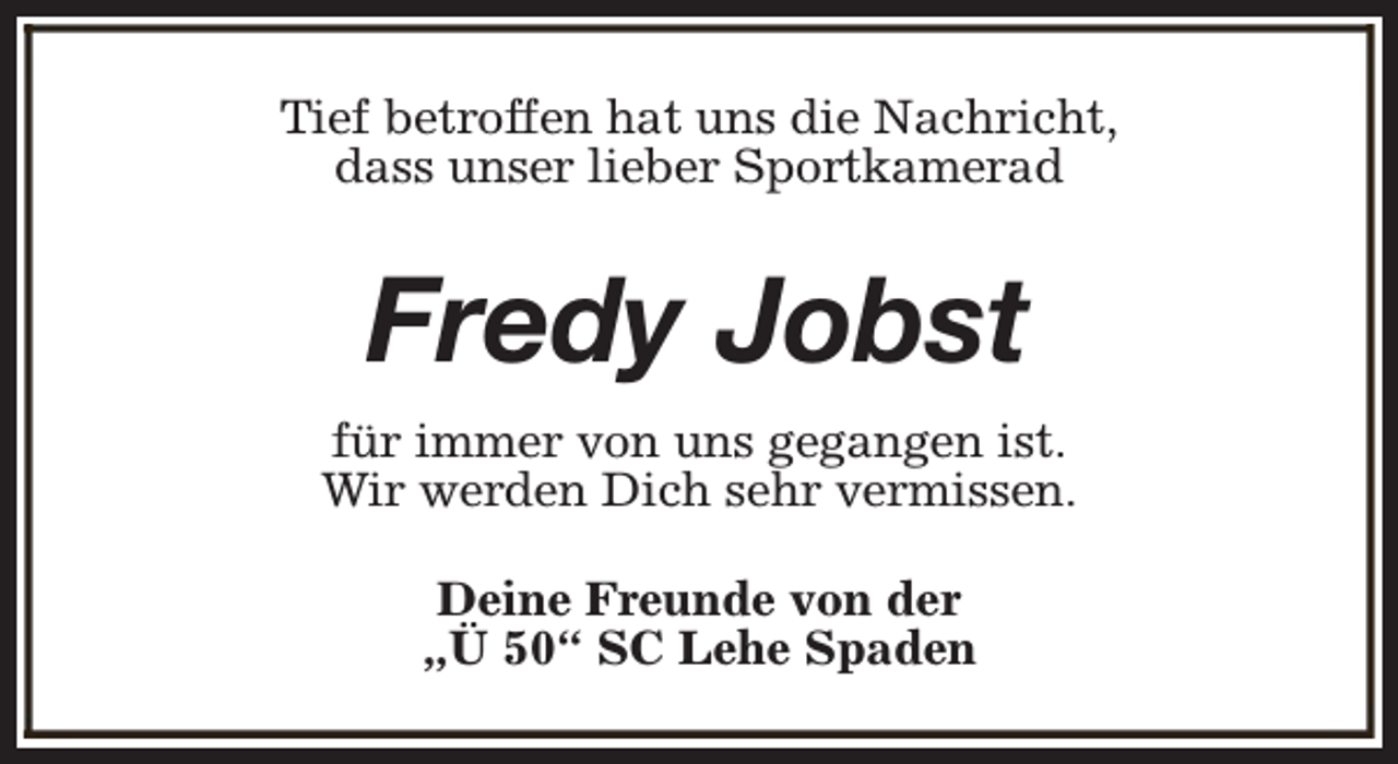 <p>Tief betroffen hat uns die Nachricht,<br />dass unser lieber Sportkamerad</p><p>Fredy Jobst<br />für immer von uns gegangen ist.<br />Wir werden Dich sehr vermissen.<br />Deine Freunde von der<br />„Ü 50“ SC Lehe Spaden</p>