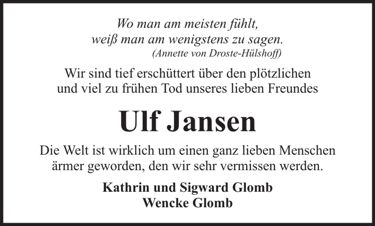 <p>Wo man am meisten fühlt,<br />weiß man am wenigstens zu sagen.<br />(Annette von Droste-Hülshoff)</p><p>Wir sind tief erschüttert über den plötzlichen<br />und viel zu frühen Tod unseres lieben Freundes</p><p>Ulf Jansen</p><p>Die Welt ist wirklich um einen ganz lieben Menschen<br />ärmer geworden, den wir sehr vermissen werden.<br />Kathrin und Sigward Glomb<br />Wencke Glomb</p>
