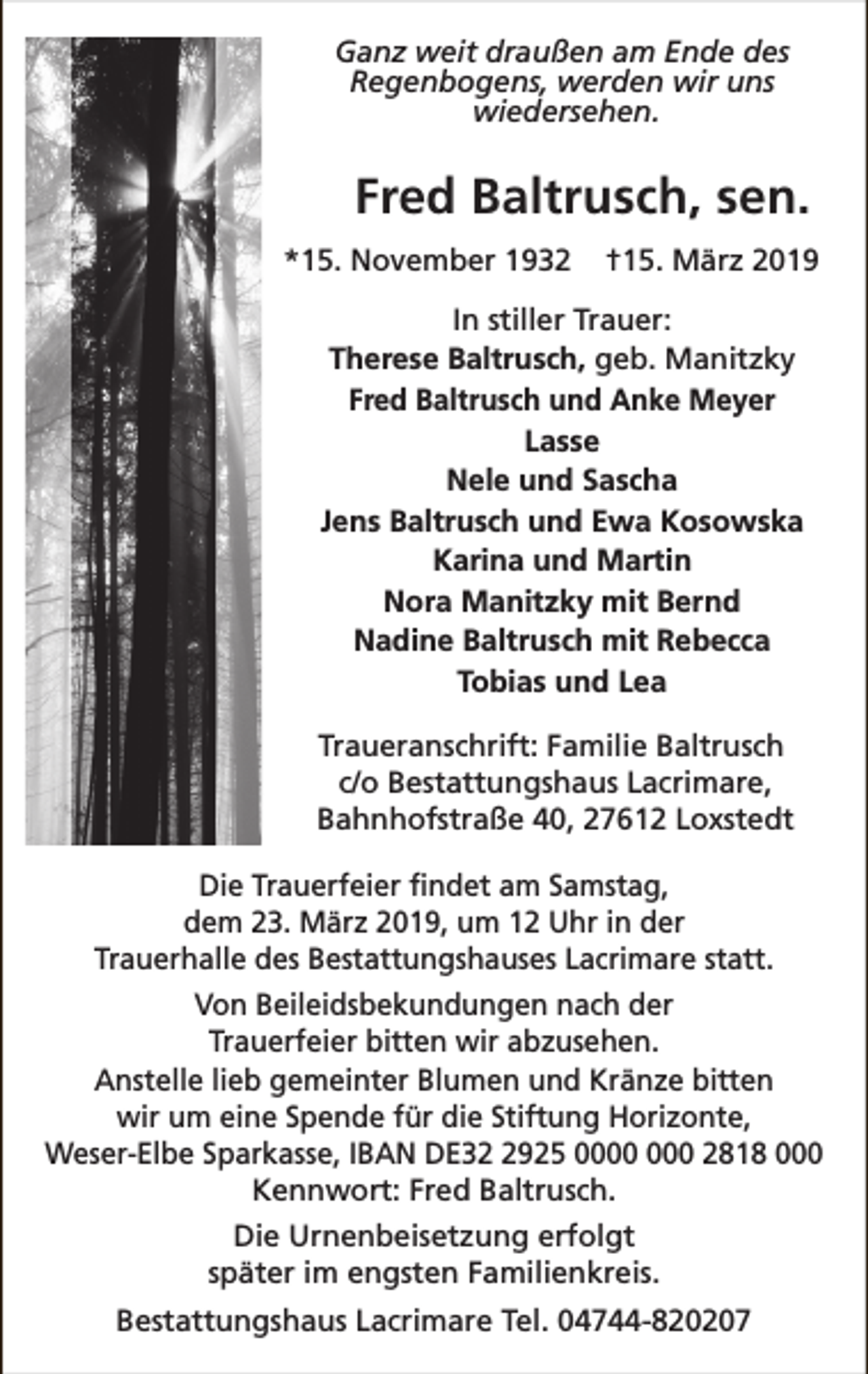 <p>Ganz weit draußen am Ende des<br />Regenbogens, werden wir uns<br />wiedersehen.</p><p>Fred Baltrusch, sen.<br />*15. November 1932</p><p>†15. März 2019</p><p>In stiller Trauer:<br />Therese Baltrusch, geb. Manitzky<br />Fred Baltrusch und Anke Meyer<br />Lasse<br />Nele und Sascha<br />Jens Baltrusch und Ewa Kosowska<br />Karina und Martin<br />Nora Manitzky mit Bernd<br />Nadine Baltrusch mit Rebecca<br />Tobias und Lea<br />Traueranschrift: Familie Baltrusch<br />c/o Bestattungshaus Lacrimare,<br />Bahnhofstraße 40, 27612 Loxstedt<br />Die Trauerfeier findet am Samstag,<br />dem 23. März 2019, um 12 Uhr in der<br />Trauerhalle des Bestattungshauses Lacrimare statt.<br />Von Beileidsbekundungen nach der<br />Trauerfeier bitten wir abzusehen.<br />Anstelle lieb gemeinter Blumen und Kränze bitten<br />wir um eine Spende für die Stiftung Horizonte,<br />Weser-Elbe Sparkasse, IBAN DE3925 0 2818 000<br />Kennwort: Fred Baltrusch.<br />Die Urnenbeisetzung erfolgt<br />später im engsten Familienkreis.<br />Bestattungshaus Lacrimare Tel. 04744-820207</p>