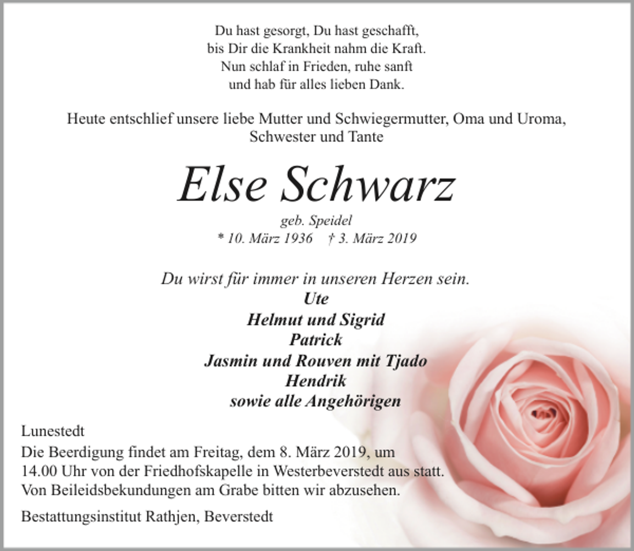 <p>Du hast gesorgt, Du hast geschafft,<br />bis Dir die Krankheit nahm die Kraft.<br />Nun schlaf in Frieden, ruhe sanft<br />und hab für alles lieben Dank.</p><p>Heute entschlief unsere liebe Mutter und Schwiegermutter, Oma und Uroma,<br />Schwester und Tante</p><p>Else Schwarz<br />geb. Speidel<br />* 10. März 1936 † 3. März 2019</p><p>Du wirst für immer in unseren Herzen sein.<br />Ute<br />Helmut und Sigrid<br />Patrick<br />Jasmin und Rouven mit Tjado<br />Hendrik<br />sowie alle Angehörigen<br />Lunestedt<br />Die Beerdigung findet am Freitag, dem 8. März 2019, um<br />14.00 Uhr von der Friedhofskapelle in Westerbeverstedt aus statt.<br />Von Beileidsbekundungen am Grabe bitten wir abzusehen.<br />Bestattungsinstitut Rathjen, Beverstedt</p>