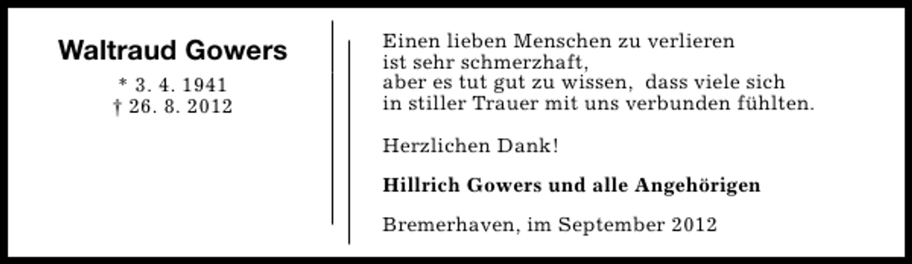 <p>Waltraud Gowers<br />* 3. 4. 1941<br />† 26. 8. 2012</p><p>Einen lieben Menschen zu verlieren<br />ist sehr schmerzhaft,<br />aber es tut gut zu wissen, dass viele sich<br />in stiller Trauer mit uns verbunden fühlten.<br />Herzlichen Dank!<br />Hillrich Gowers und alle Angehörigen<br />Bremerhaven, im September 2012</p>