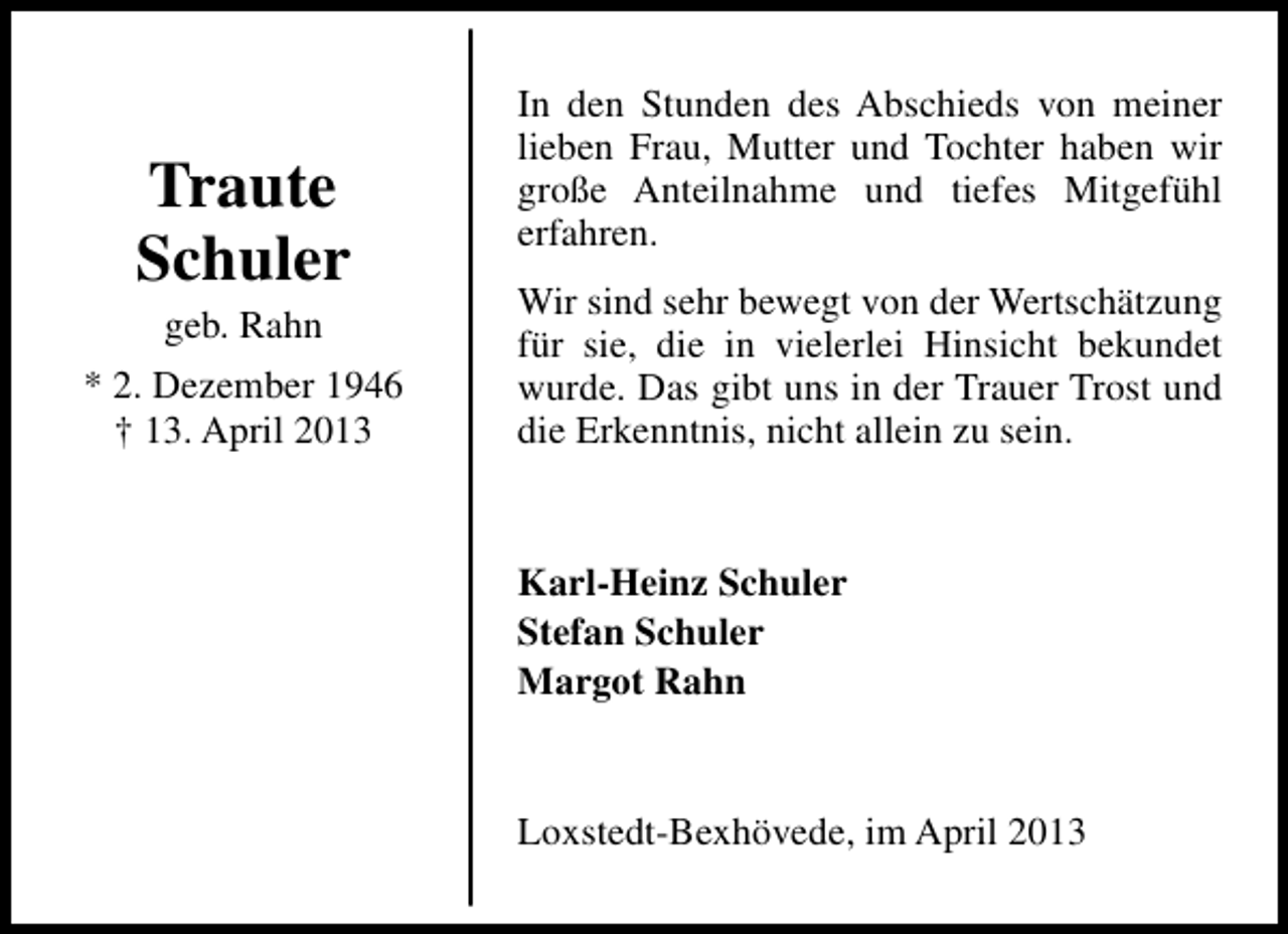 <p>Traute<br />Schuler<br />geb. Rahn</p><p>* 2. Dezember 1946<br />† 13. April 2013</p><p>In den Stunden des Abschieds von meiner<br />lieben Frau, Mutter und Tochter haben wir<br />große Anteilnahme und tiefes Mitgefühl<br />erfahren.<br />Wir sind sehr bewegt von der Wertschätzung<br />für sie, die in vielerlei Hinsicht bekundet<br />wurde. Das gibt uns in der Trauer Trost und<br />die Erkenntnis, nicht allein zu sein.</p><p>Karl-Heinz Schuler<br />Stefan Schuler<br />Margot Rahn<br />Loxstedt-Bexhövede, im April 2013</p>