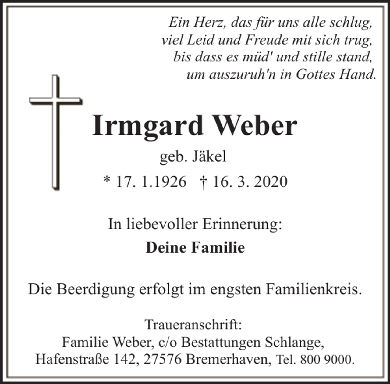 <p>Ein Herz, das für uns alle schlug,<br />viel Leid und Freude mit sich trug,<br />bis dass es müd' und stille stand,<br />um auszuruh'n in Gottes Hand.</p><p>Irmgard Weber<br />geb. Jäkel<br />* 17. 1.1926 † 16. 3. 2020<br />In liebevoller Erinnerung:<br />Deine Familie<br />Die Beerdigung erfolgt im engsten Familienkreis.<br />Traueranschrift:<br />Familie Weber, c/o Bestattungen Schlange,<br />Hafenstraße 142, 27576 Bremerhaven, Tel. 800 9000.</p>