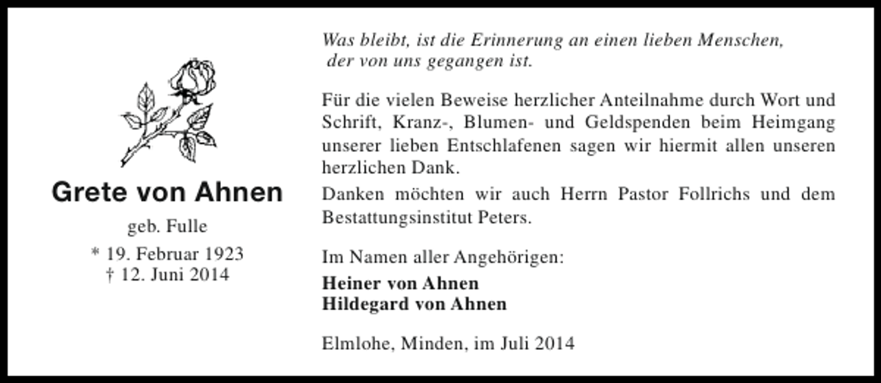 <p>Was bleibt, ist die Erinnerung an einen lieben Menschen,<br />der von uns gegangen ist.</p><p>Grete von Ahnen<br />geb. Fulle<br />* 19. Februar 1923<br />† 12. Juni 2014</p><p>Für die vielen Beweise herzlicher Anteilnahme durch Wort und<br />Schrift, Kranz-, Blumen- und Geldspenden beim Heimgang<br />unserer lieben Entschlafenen sagen wir hiermit allen unseren<br />herzlichen Dank.<br />Danken möchten wir auch Herrn Pastor Follrichs und dem<br />Bestattungsinstitut Peters.<br />Im Namen aller Angehörigen:<br />Heiner von Ahnen<br />Hildegard von Ahnen<br />Elmlohe, Minden, im Juli 2014</p>