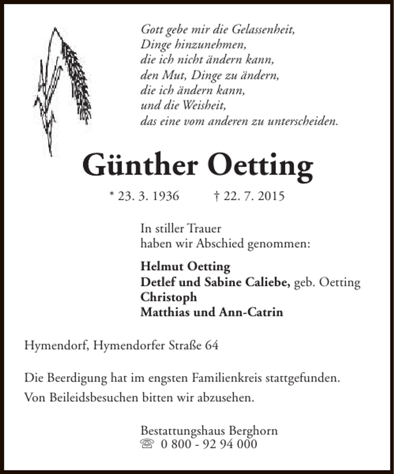 <p>Gott gebe mir die Gelassenheit,<br />Dinge hinzunehmen,<br />die ich nicht ändern kann,<br />den Mut, Dinge zu ändern,<br />die ich ändern kann,<br />und die Weisheit,<br />das eine vom anderen zu unterscheiden.</p><p>Günther Oetting<br />* 23. 3. 1936</p><p>† 22. 7. 2015</p><p>In stiller Trauer<br />haben wir Abschied genommen:<br />Helmut Oetting<br />Detlef und Sabine Caliebe, geb. Oetting<br />Christoph<br />Matthias und Ann-Catrin<br />Hymendorf, Hymendorfer Straße 64<br />Die Beerdigung hat im engsten Familienkreis stattgefunden.<br />Von Beileidsbesuchen bitten wir abzusehen.<br />Bestattungshaus Berghorn<br />s 0 800 - 92 94 000</p>
