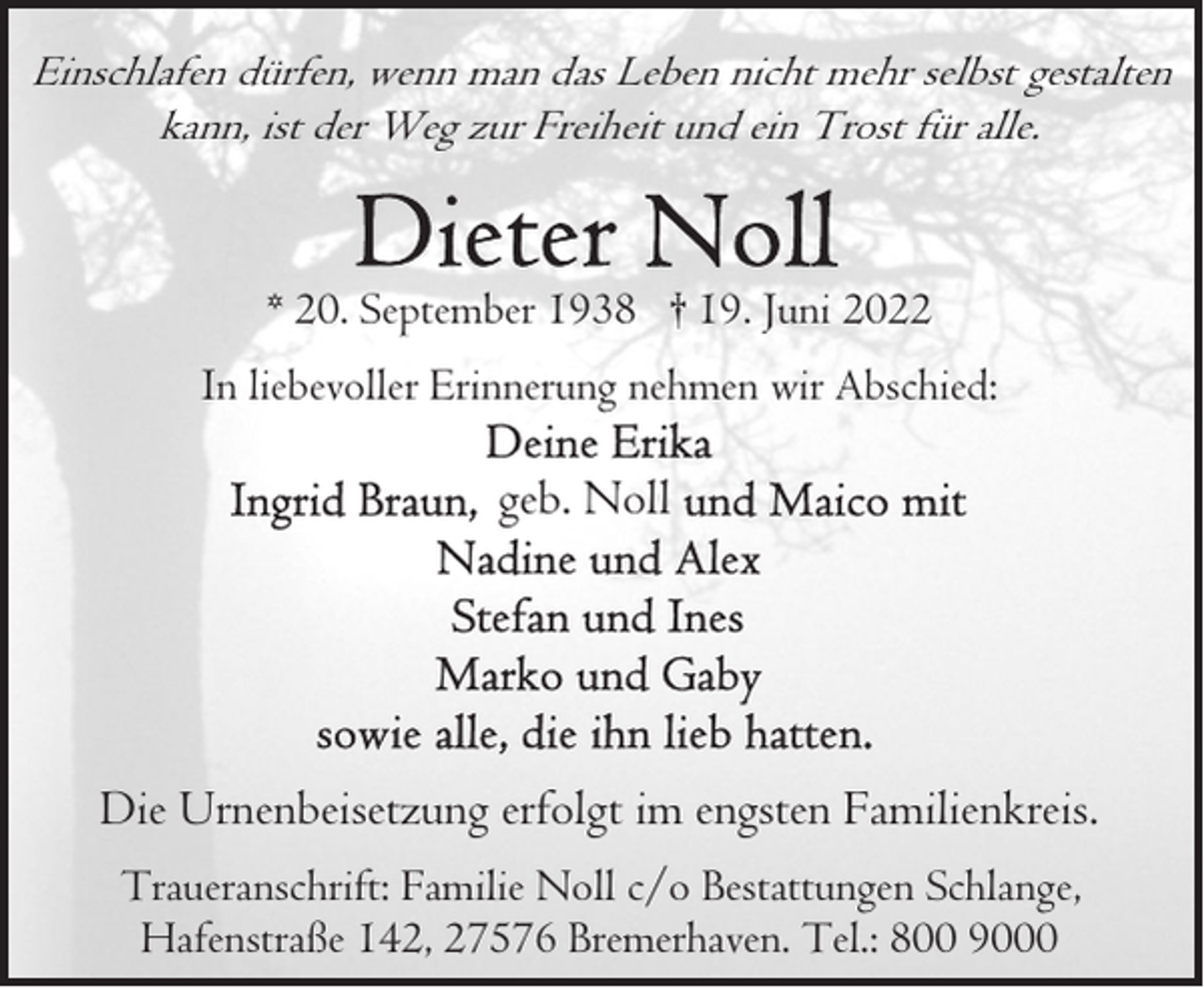 <p>Einschlafen dürfen, wenn man das Leben nicht mehr selbst gestalten<br />kann, ist der Weg zur Freiheit und ein Trost für alle.</p><p>* 20. September 1938 † 19. Juni 2022<br />In liebevoller Erinnerung nehmen wir Abschied:</p><p>geb. Noll</p><p>Die Urnenbeisetzung erfolgt im engsten Familienkreis.<br />Traueranschrift: Familie Noll c/o Bestattungen Schlange,<br />Hafenstraße 142, 27576 Bremerhaven. Tel.: 800 9000</p>