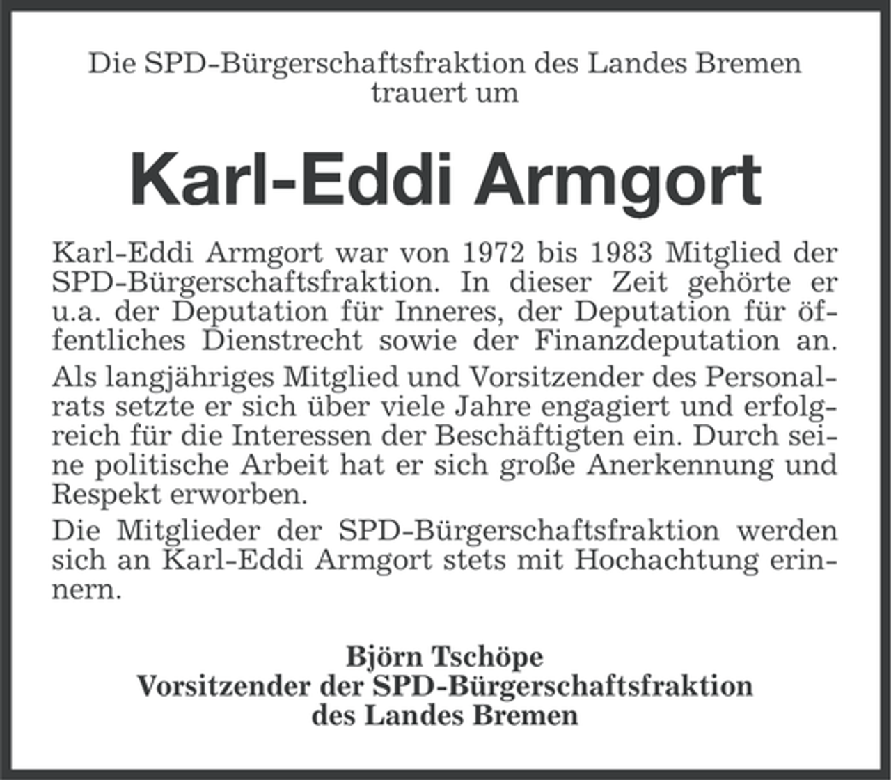 <p>Die SPD-Bürgerschaftsfraktion des Landes Bremen<br />trauert um</p><p>Karl-Eddi Armgort<br />Karl-Eddi Armgort war von 1972 bis 1983 Mitglied der<br />SPD-Bürgerschaftsfraktion. In dieser Zeit gehörte er<br />u.a. der Deputation für Inneres, der Deputation für öffentliches Dienstrecht sowie der Finanzdeputation an.<br />Als langjähriges Mitglied und Vorsitzender des Personalrats setzte er sich über viele Jahre engagiert und erfolgreich für die Interessen der Beschäftigten ein. Durch seine politische Arbeit hat er sich große Anerkennung und<br />Respekt erworben.<br />Die Mitglieder der SPD-Bürgerschaftsfraktion werden<br />sich an Karl-Eddi Armgort stets mit Hochachtung erinnern.<br />Björn Tschöpe<br />Vorsitzender der SPD-Bürgerschaftsfraktion<br />des Landes Bremen</p>