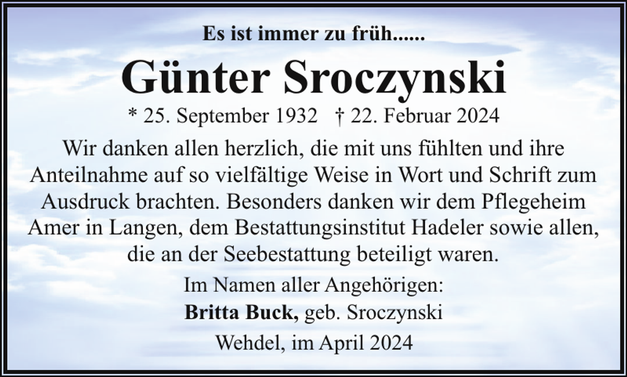 <p>Es ist immer zu früh......</p><p>Günter Sroczynski<br />* 25. September 1932 † 22. Februar 2024</p><p>Wir danken allen herzlich, die mit uns fühlten und ihre<br />Anteilnahme auf so vielfältige Weise in Wort und Schrift zum<br />Ausdruck brachten. Besonders danken wir dem Pflegeheim<br />Amer in Langen, dem Bestattungsinstitut Hadeler sowie allen,<br />die an der Seebestattung beteiligt waren.<br />Im Namen aller Angehörigen:<br />Britta Buck, geb. Sroczynski<br />Wehdel, im April 2024</p>