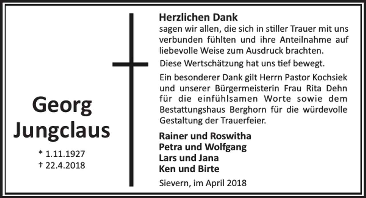 <p>Herzlichen Dank</p><p>Georg<br />Jungclaus<br />* 1.11.1927<br />† 22.4.2018</p><p>sagen wir allen, die sich in s ller Trauer mit uns<br />verbunden fühlten und ihre Anteilnahme auf<br />liebevolle Weise zum Ausdruck brachten.<br />Diese Wertschätzung hat uns ef bewegt.<br />Ein besonderer Dank gilt Herrn Pastor Kochsiek<br />und unserer Bürgermeisterin Frau Rita Dehn<br />für die einfühlsamen Worte sowie dem<br />Besta ungshaus Berghorn für die würdevolle<br />Gestaltung der Trauerfeier.</p><p>Rainer und Roswitha<br />Petra und Wolfgang<br />Lars und Jana<br />Ken und Birte<br />Sievern, im April 2018</p>