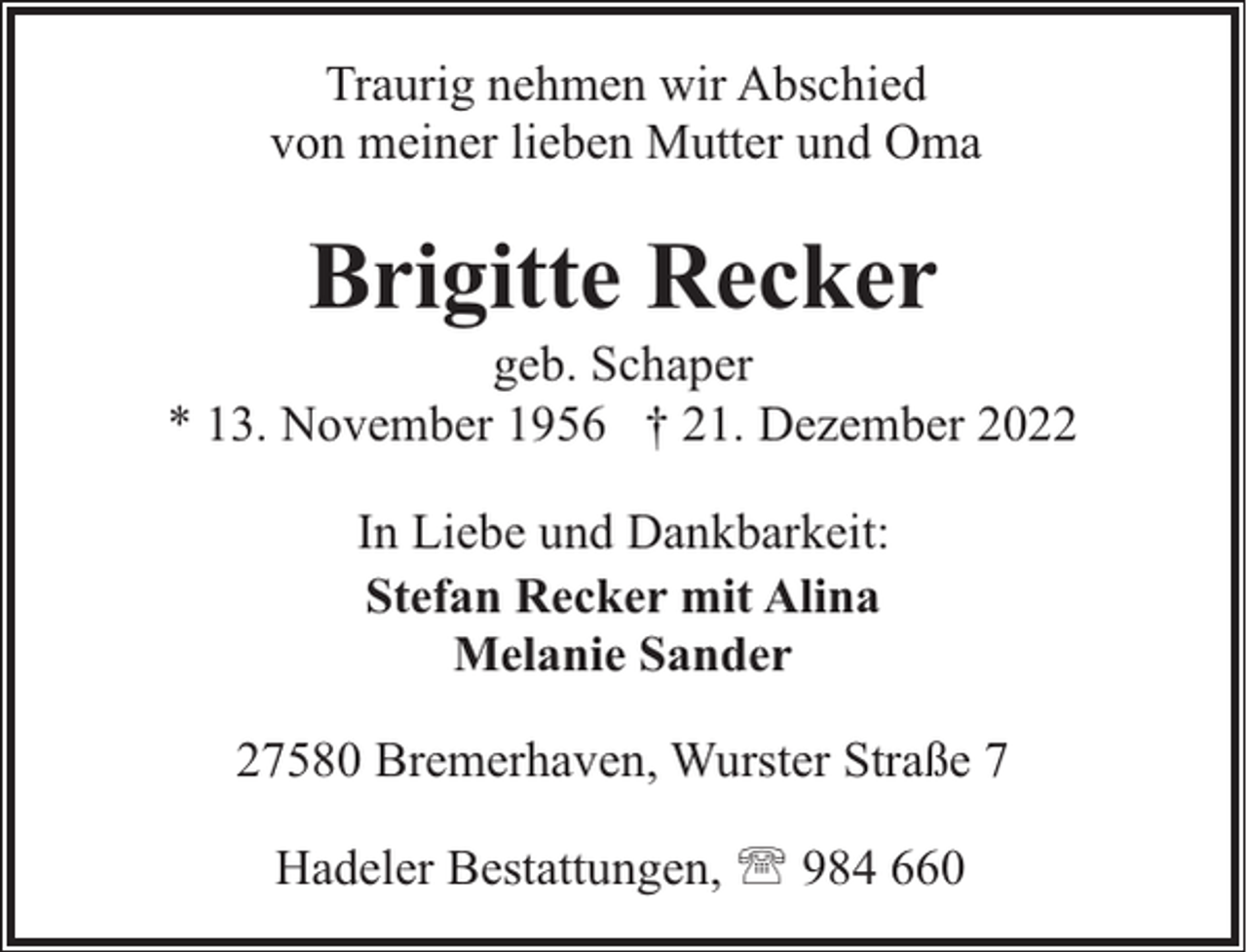 <p>Traurig nehmen wir Abschied<br />von meiner lieben Mutter und Oma</p><p>Brigitte Recker</p><p>geb. Schaper<br />* 13. November 1956 † 21. Dezember 2022<br />In Liebe und Dankbarkeit:<br />Stefan Recker mit Alina<br />Melanie Sander<br />27580 Bremerhaven, Wurster Straße 7<br />Hadeler Bestattungen, ' 984 660</p>