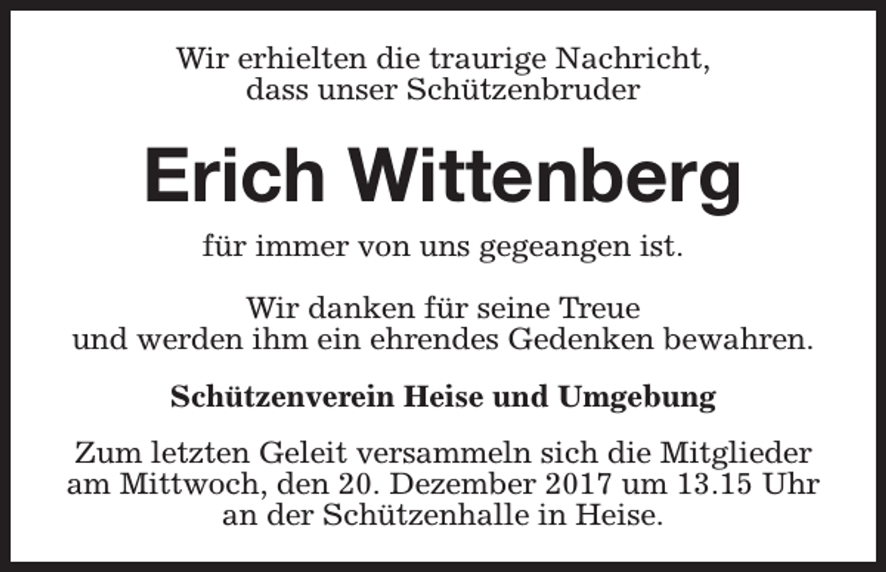 <p>Wir erhielten die traurige Nachricht,<br />dass unser Schützenbruder</p><p>Erich Wittenberg<br />für immer von uns gegeangen ist.<br />Wir danken für seine Treue<br />und werden ihm ein ehrendes Gedenken bewahren.<br />Schützenverein Heise und Umgebung<br />Zum letzten Geleit versammeln sich die Mitglieder<br />am Mittwoch, den 20. Dezember 2017 um 13.15 Uhr<br />an der Schützenhalle in Heise.</p>
