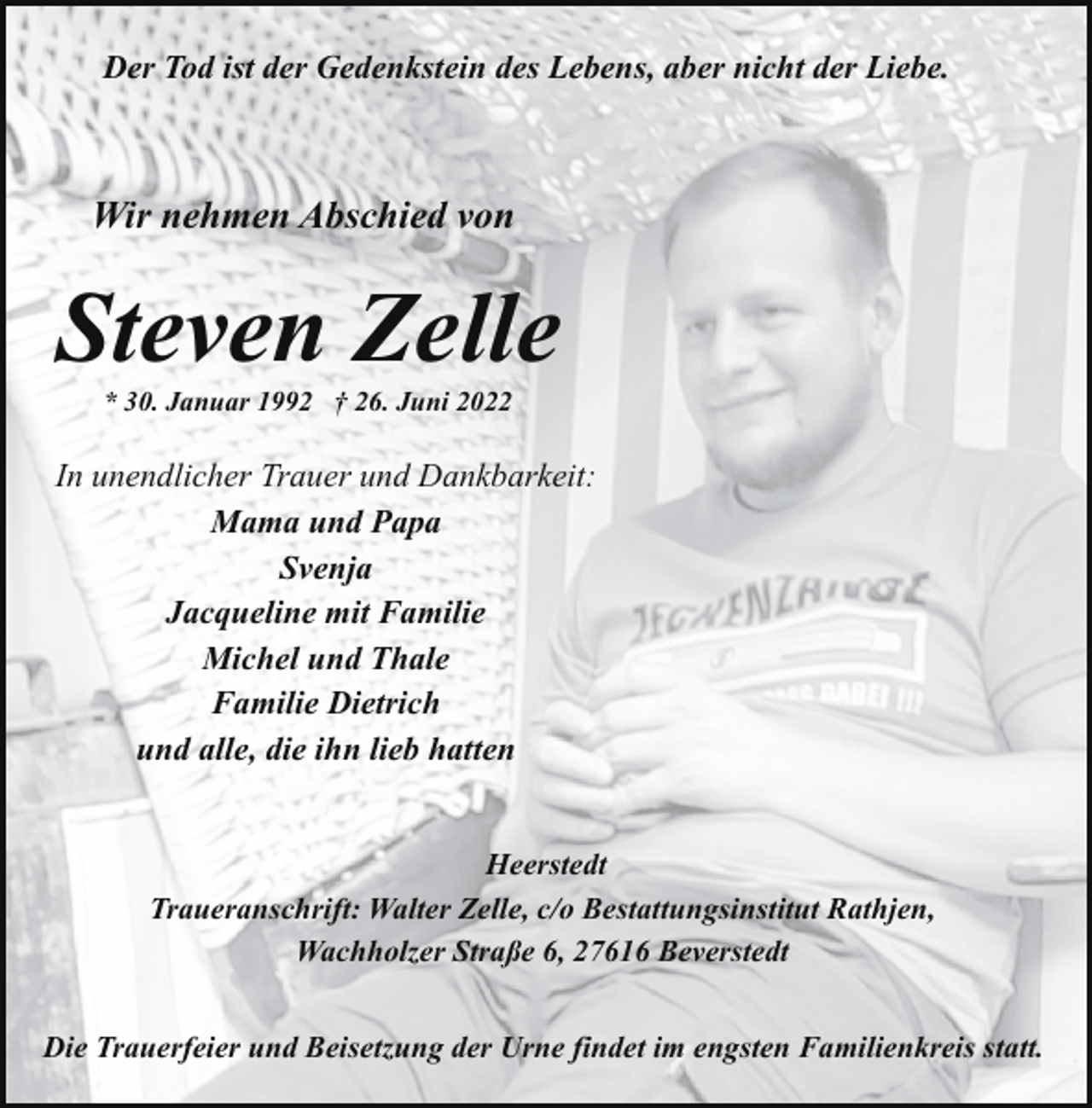 <p>Der Tod ist der Gedenkstein des Lebens, aber nicht der Liebe.</p><p>Wir nehmen Abschied von</p><p>Steven Zelle<br />* 30. Januar 1992 † 26. Juni 2022</p><p>In unendlicher Trauer und Dankbarkeit:<br />Mama und Papa<br />Svenja<br />Jacqueline mit Familie<br />Michel und Thale<br />Familie Dietrich<br />und alle, die ihn lieb hatten<br />Heerstedt<br />Traueranschrift: Walter Zelle, c/o Bestattungsinstitut Rathjen,<br />Wachholzer Straße 6, 27616 Beverstedt<br />Die Trauerfeier und Beisetzung der Urne findet im engsten Familienkreis statt.</p>