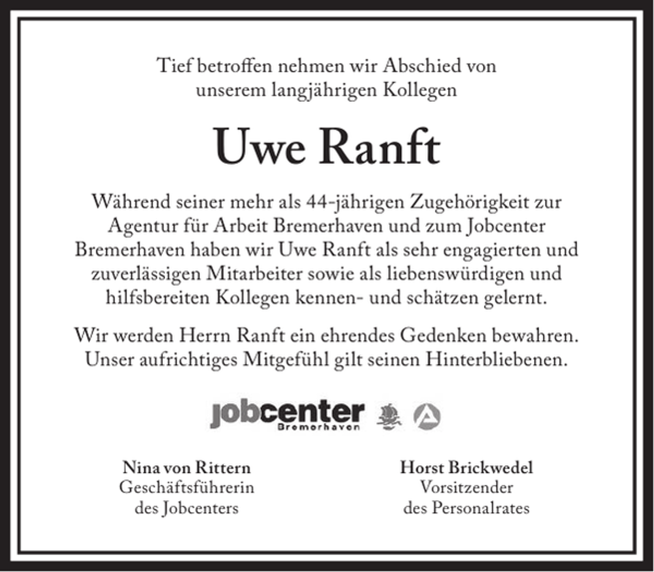 <p>Tief betroffen nehmen wir Abschied von<br />unserem langjährigen Kollegen</p><p>Uwe Ranft<br />Während seiner mehr als 44-jährigen Zugehörigkeit zur<br />Agentur für Arbeit Bremerhaven und zum Jobcenter<br />Bremerhaven haben wir Uwe Ranft als sehr engagierten und<br />zuverlässigen Mitarbeiter sowie als liebenswürdigen und<br />hilfsbereiten Kollegen kennen- und schätzen gelernt.<br />Wir werden Herrn Ranft ein ehrendes Gedenken bewahren.<br />Unser aufrichtiges Mitgefühl gilt seinen Hinterbliebenen.</p><p>Nina von Rittern<br />Geschäftsführerin<br />des Jobcenters</p><p>Horst Brickwedel<br />Vorsitzender<br />des Personalrates</p>