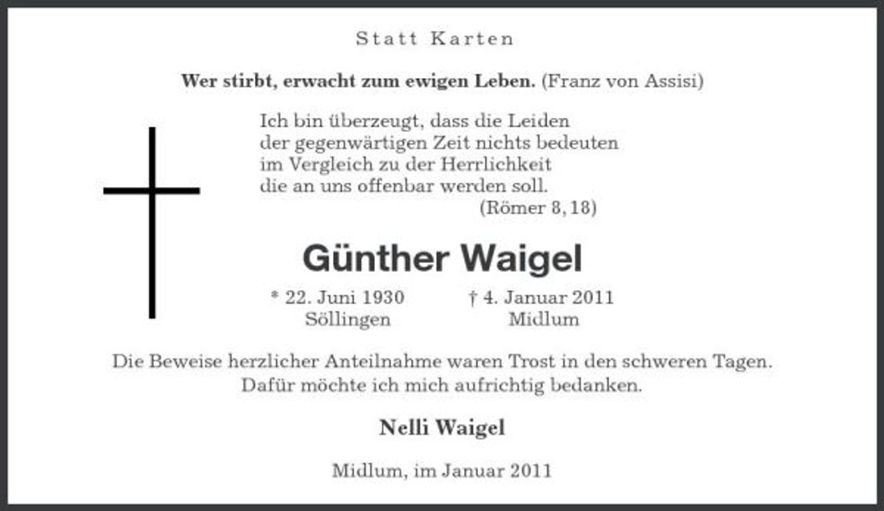 <p>Statt Karten<br />Wer stirbt, erwacht zum ewigen Leben. (Franz von Assisi)</p><p>Ich bin überzeugt, dass die Leiden<br />der gegenwärtigen Zeit nichts bedeuten<br />im Vergleich zu der Herrlichkeit<br />die an uns offenbar werden soll.<br />(Römer 8, 18)<br />Günther Waigel<br />* 22. Juni 1930 † 4. Januar 2011<br />Söllingen Midlum<br />Die Beweise herzlicher Anteilnahme waren Trost in den schweren Tagen.<br />Dafür möchte ich mich aufrichtig bedanken.<br />Nelli Waigel<br />Midlum, im Januar 2011</p>