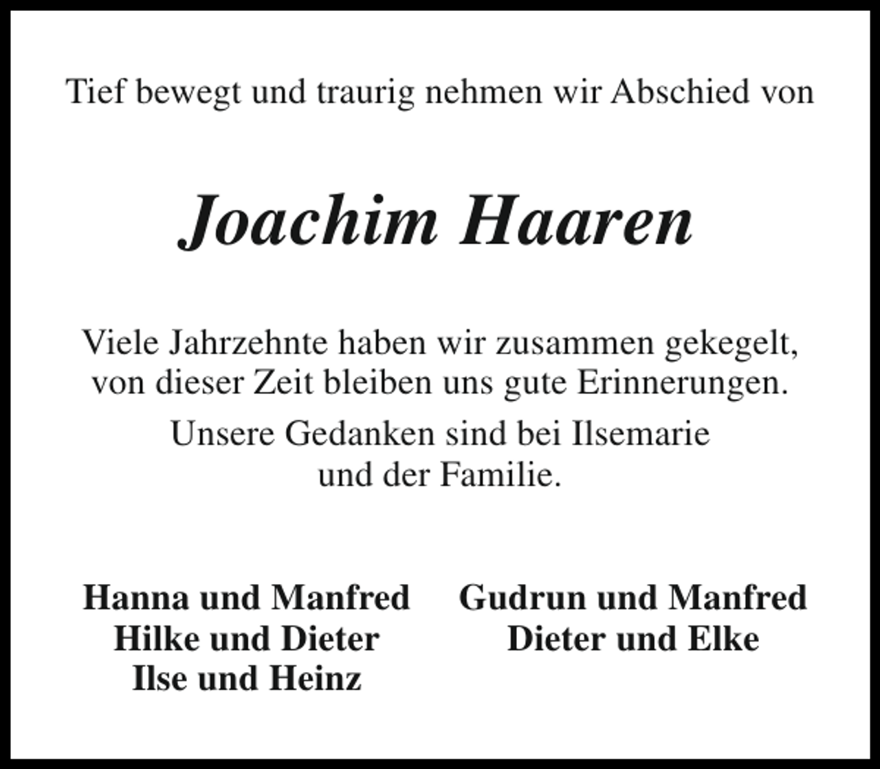 <p>Tief bewegt und traurig nehmen wir Abschied von</p><p>Joachim Haaren<br />Viele Jahrzehnte haben wir zusammen gekegelt,<br />von dieser Zeit bleiben uns gute Erinnerungen.<br />Unsere Gedanken sind bei Ilsemarie<br />und der Familie.<br />Hanna und Manfred<br />Hilke und Dieter<br />Ilse und Heinz</p><p>Gudrun und Manfred<br />Dieter und Elke</p>