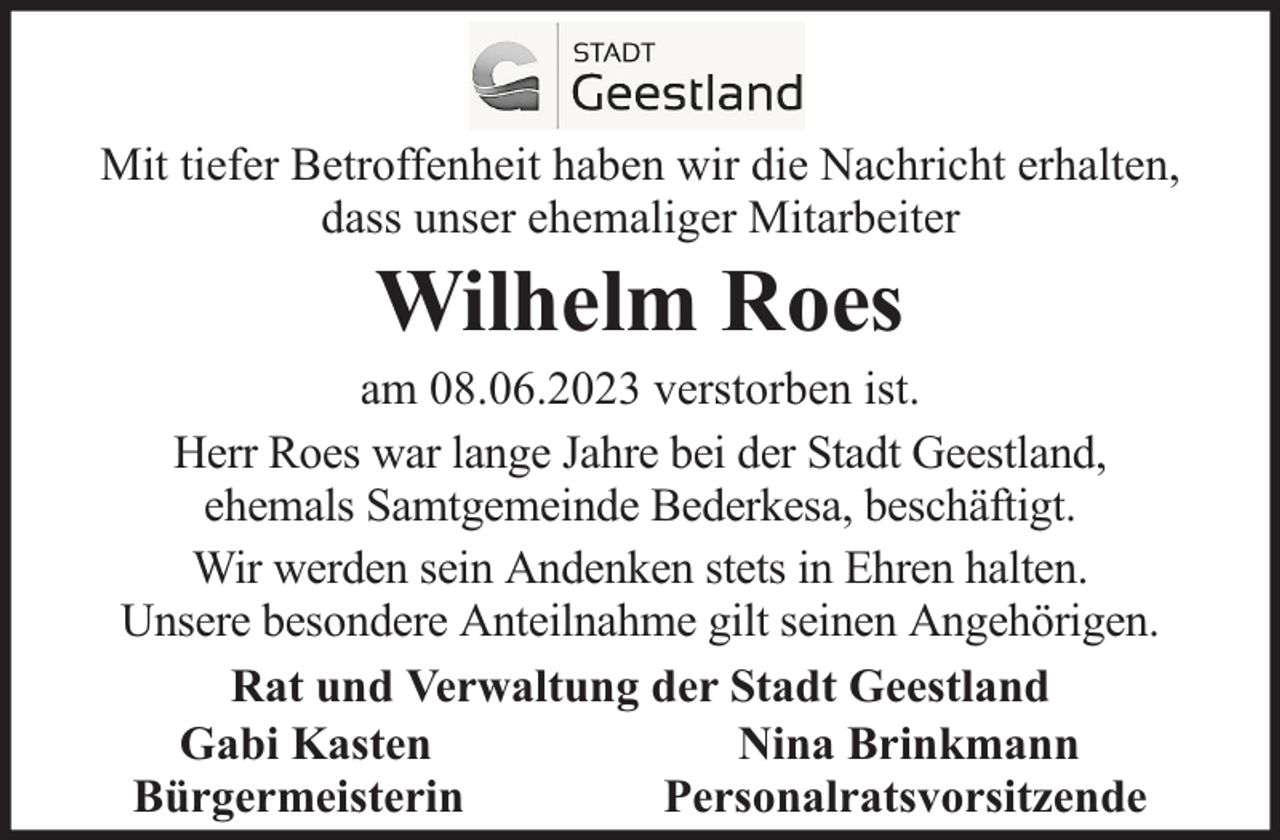 <p>Mit tiefer Betroffenheit haben wir die Nachricht erhalten,<br />dass unser ehemaliger Mitarbeiter</p><p>Wilhelm Roes</p><p>am 08.06.2023 verstorben ist.<br />Herr Roes war lange Jahre bei der Stadt Geestland,<br />ehemals Samtgemeinde Bederkesa, beschäftigt.<br />Wir werden sein Andenken stets in Ehren halten.<br />Unsere besondere Anteilnahme gilt seinen Angehörigen.<br />Rat und Verwaltung der Stadt Geestland<br />Gabi Kasten<br />Nina Brinkmann<br />Bürgermeisterin<br />Personalratsvorsitzende</p>