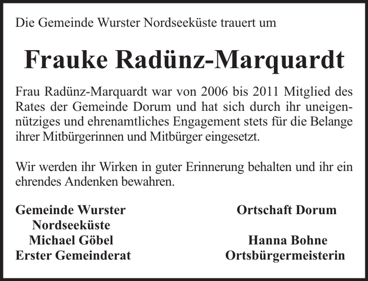 <p>Die Gemeinde Wurster Nordseeküste trauert um</p><p>Frauke Radünz-Marquardt<br />Frau Radünz-Marquardt war von 2006 bis 2011 Mitglied des<br />Rates der Gemeinde Dorum und hat sich durch ihr uneigennütziges und ehrenamtliches Engagement stets für die Belange<br />ihrer Mitbürgerinnen und Mitbürger eingesetzt.<br />Wir werden ihr Wirken in guter Erinnerung behalten und ihr ein<br />ehrendes Andenken bewahren.<br />Gemeinde Wurster<br />Nordseeküste<br />Michael Göbel<br />Erster Gemeinderat</p><p>Ortschaft Dorum<br />Hanna Bohne<br />Ortsbürgermeisterin</p>