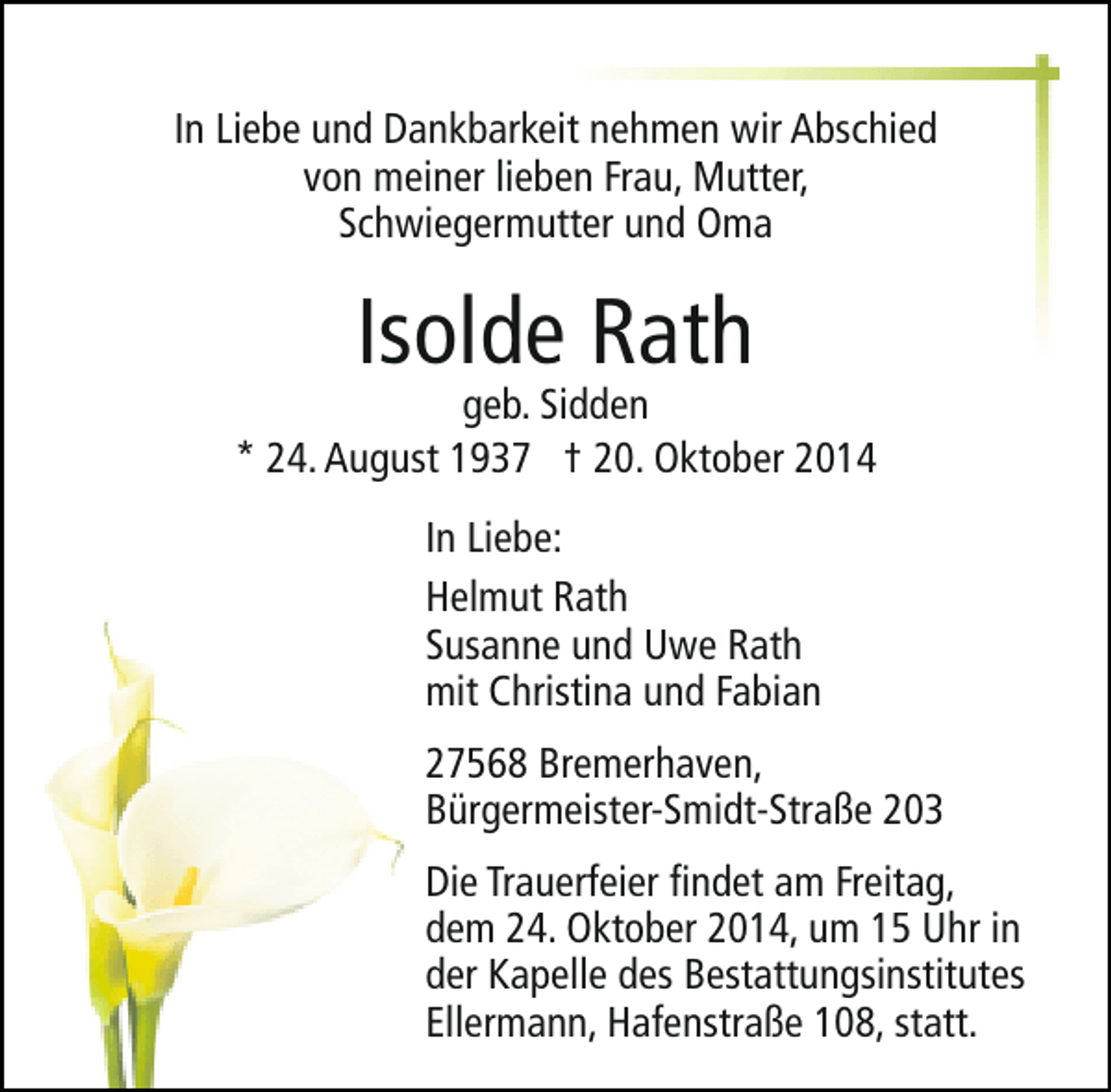 <p>In Liebe und Dankbarkeit nehmen wir Abschied<br />von meiner lieben Frau, Mutter,<br />Schwiegermutter und Oma</p>
<p>Isolde Rath</p>
<p>geb. Sidden<br />* 24. August 1937 † 20. Oktober 2014<br />In Liebe:<br />Helmut Rath<br />Susanne und Uwe Rath<br />mit Christina und Fabian<br />27568 Bremerhaven,<br />Bürgermeister-Smidt-Straße 203<br />Die Trauerfeier findet am Freitag,<br />dem 24. Oktober 2014, um 15 Uhr in<br />der Kapelle des Bestattungsinstitutes<br />Ellermann, Hafenstraße 108, statt.</p>
