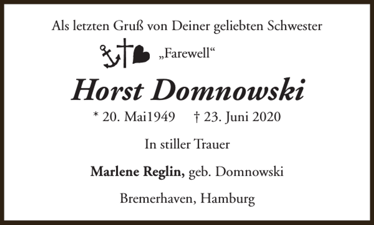 <p>Als letzten Gruß von Deiner geliebten Schwester<br />„Farewell“</p><p>Horst Domnowski<br />* 20. Mai1949</p><p>† 23. Juni 2020</p><p>In stiller Trauer<br />Marlene Reglin, geb. Domnowski<br />Bremerhaven, Hamburg</p>