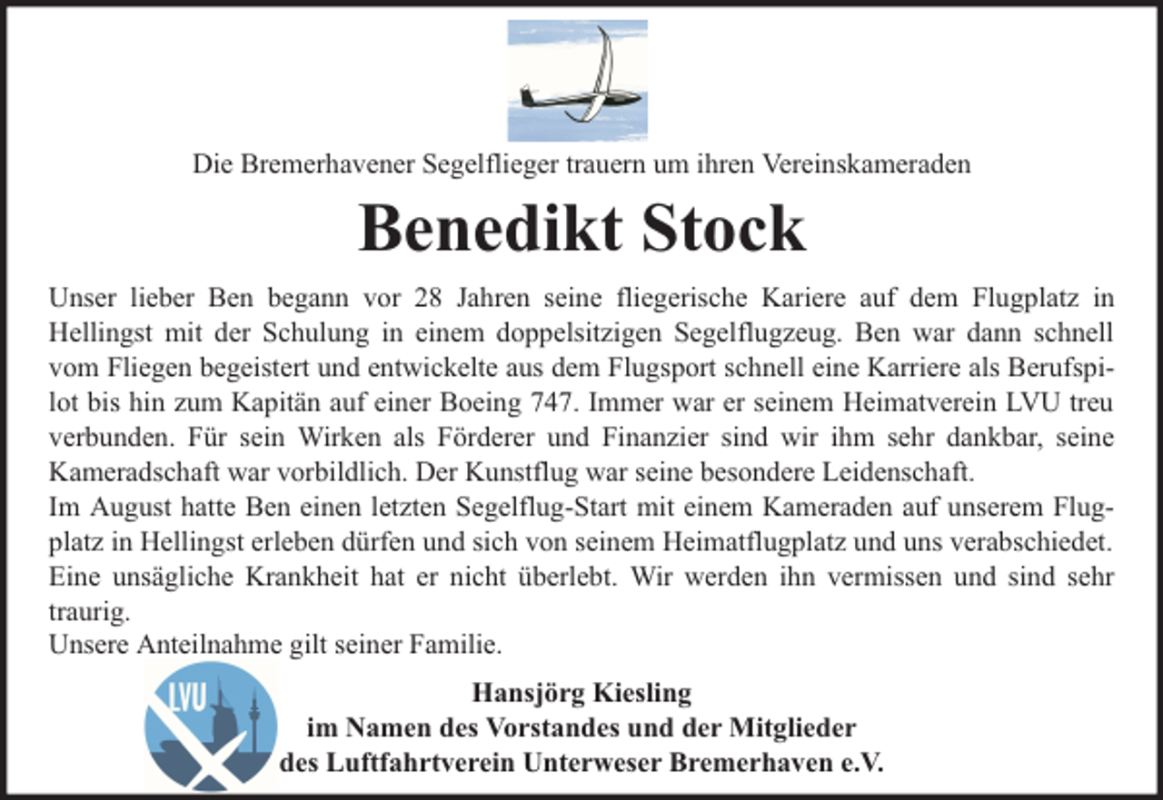 <p>Die Bremerhavener Segelflieger trauern um ihren Vereinskameraden</p><p>Benedikt Stock<br />Unser lieber Ben begann vor 28 Jahren seine fliegerische Kariere auf dem Flugplatz in<br />Hellingst mit der Schulung in einem doppelsitzigen Segelflugzeug. Ben war dann schnell<br />vom Fliegen begeistert und entwickelte aus dem Flugsport schnell eine Karriere als Berufspilot bis hin zum Kapitän auf einer Boeing 747. Immer war er seinem Heimatverein LVU treu<br />verbunden. Für sein Wirken als Förderer und Finanzier sind wir ihm sehr dankbar, seine<br />Kameradschaft war vorbildlich. Der Kunstflug war seine besondere Leidenschaft.<br />Im August hatte Ben einen letzten Segelflug-Start mit einem Kameraden auf unserem Flugplatz in Hellingst erleben dürfen und sich von seinem Heimatflugplatz und uns verabschiedet.<br />Eine unsägliche Krankheit hat er nicht überlebt. Wir werden ihn vermissen und sind sehr<br />traurig.<br />Unsere Anteilnahme gilt seiner Familie.<br />Hansjörg Kiesling<br />im Namen des Vorstandes und der Mitglieder<br />des Luftfahrtverein Unterweser Bremerhaven e.V.</p>