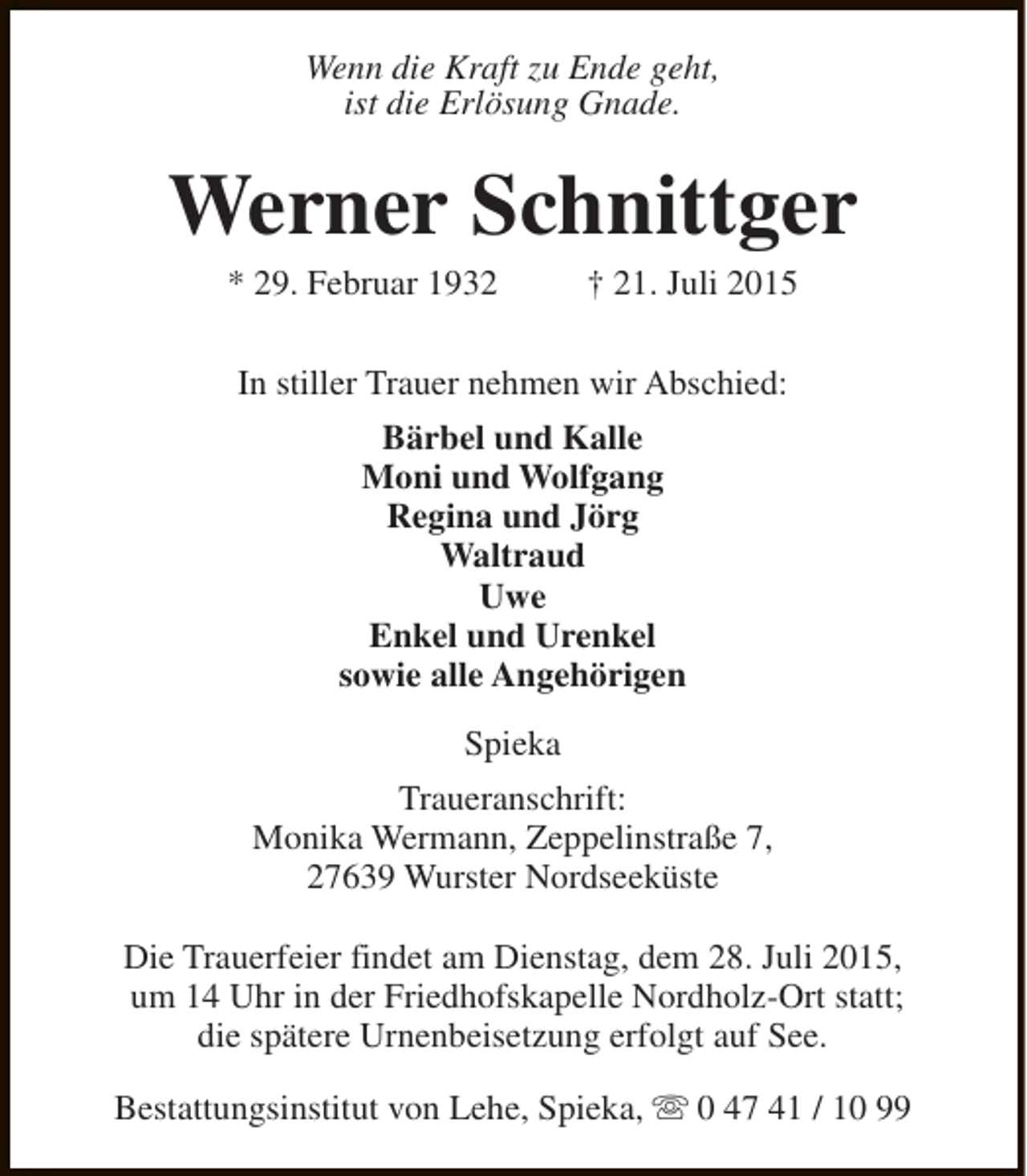 <p>Wenn die Kraft zu Ende geht,<br />ist die Erlösung Gnade.</p><p>Werner Schnittger<br />* 29. Februar 1932</p><p>† 21. Juli 2015</p><p>In stiller Trauer nehmen wir Abschied:<br />Bärbel und Kalle<br />Moni und Wolfgang<br />Regina und Jörg<br />Waltraud<br />Uwe<br />Enkel und Urenkel<br />sowie alle Angehörigen<br />Spieka<br />Traueranschrift:<br />Monika Wermann, Zeppelinstraße 7,<br />27639 Wurster Nordseeküste<br />Die Trauerfeier findet am Dienstag, dem 28. Juli 2015,<br />um 14 Uhr in der Friedhofskapelle Nordholz-Ort statt;<br />die spätere Urnenbeisetzung erfolgt auf See.<br />Bestattungsinstitut von Lehe, Spieka, s 0 47 41 / 10 99</p>