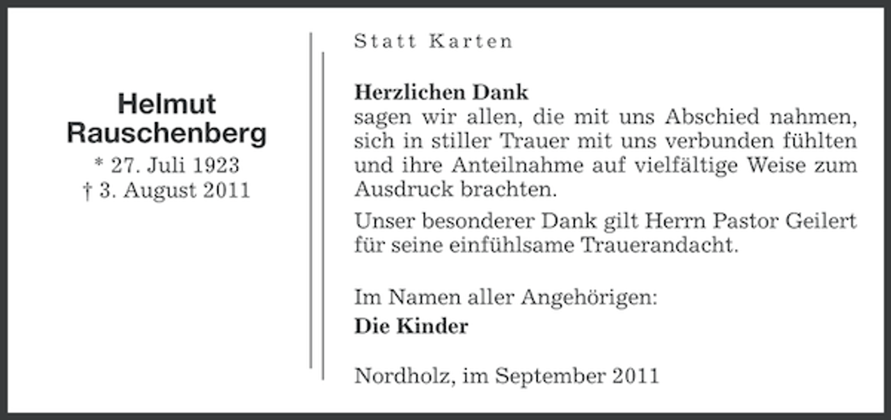 <p>Statt Karten</p><p>Helmut<br />Rauschenberg<br />* 27. Juli 1923<br />† 3. August 2011</p><p>Herzlichen Dank<br />sagen wir allen, die mit uns Abschied nahmen,<br />sich in stiller Trauer mit uns verbunden fühlten<br />und ihre Anteilnahme auf vielfältige Weise zum<br />Ausdruck brachten.<br />Unser besonderer Dank gilt Herrn Pastor Geilert<br />für seine einfühlsame Trauerandacht.<br />Im Namen aller Angehörigen:<br />Die Kinder<br />Nordholz, im September 2011</p>