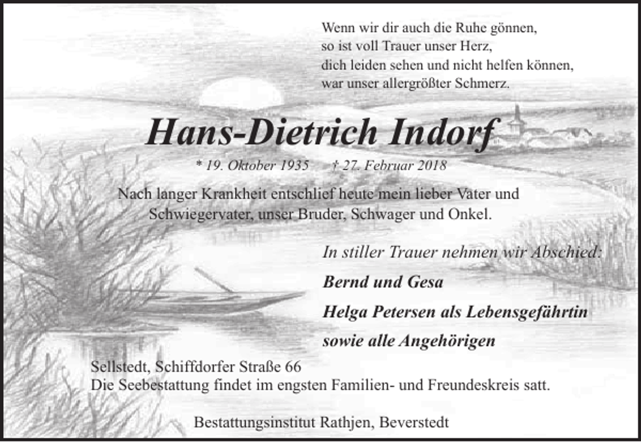 <p>Wenn wir dir auch die Ruhe gönnen,<br />so ist voll Trauer unser Herz,<br />dich leiden sehen und nicht helfen können,<br />war unser allergrößter Schmerz.</p><p>Hans-Dietrich Indorf<br />* 19. Oktober 1935</p><p>† 27. Februar 2018</p><p>Nach langer Krankheit entschlief heute mein lieber Vater und<br />Schwiegervater, unser Bruder, Schwager und Onkel.</p><p>In stiller Trauer nehmen wir Abschied:<br />Bernd und Gesa<br />Helga Petersen als Lebensgefährtin<br />sowie alle Angehörigen<br />Sellstedt, Schiffdorfer Straße 66<br />Die Seebestattung findet im engsten Familien- und Freundeskreis satt.<br />Bestattungsinstitut Rathjen, Beverstedt</p>