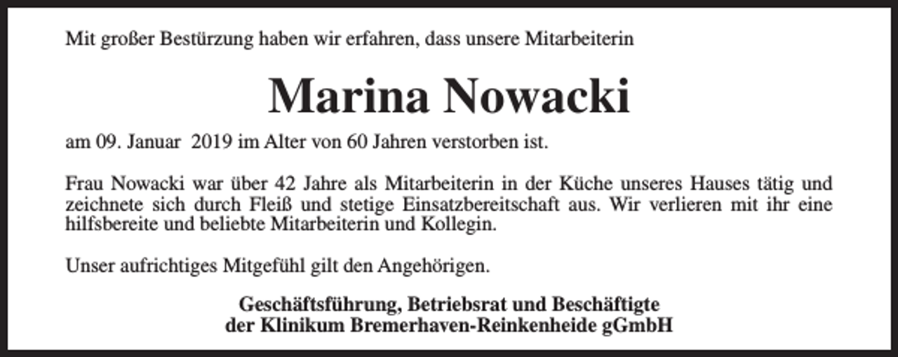 <p>Mit großer Bestürzung haben wir erfahren, dass unsere Mitarbeiterin</p><p>Marina Nowacki</p><p>am 09. Januar 2019 im Alter von 60 Jahren verstorben ist.</p><p>Frau Nowacki war über 42 Jahre als Mitarbeiterin in der Küche unseres Hauses tätig und<br />zeichnete sich durch Fleiß und stetige Einsatzbereitschaft aus. Wir verlieren mit ihr eine<br />hilfsbereite und beliebte Mitarbeiterin und Kollegin.<br />Unser aufrichtiges Mitgefühl gilt den Angehörigen.<br />Geschäftsführung, Betriebsrat und Beschäftigte<br />der Klinikum Bremerhaven-Reinkenheide gGmbH</p>