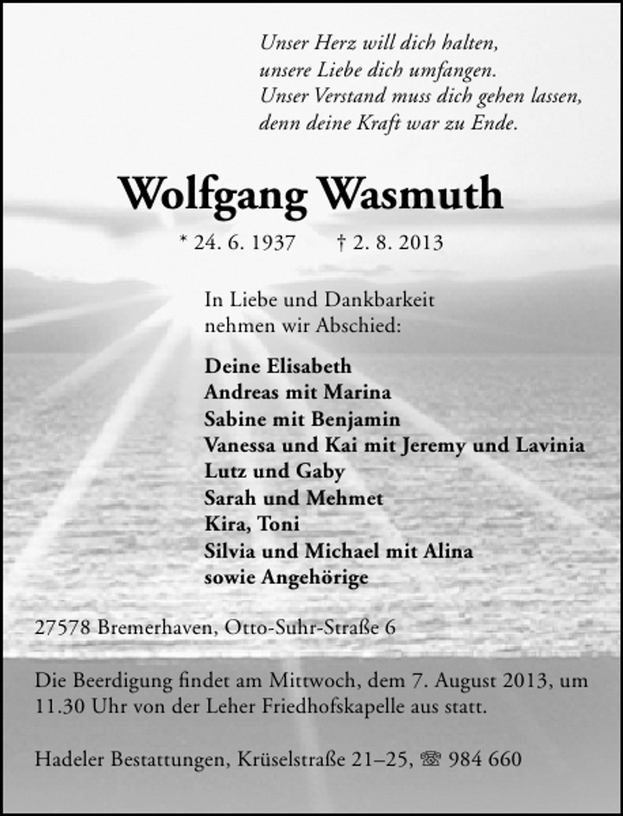 <p>Unser Herz will dich halten,<br />unsere Liebe dich umfangen.<br />Unser Verstand muss dich gehen lassen,<br />denn deine Kraft war zu Ende.</p><p>Wolfgang Wasmuth<br />* 24. 6. 1937</p><p>† 2. 8. 2013</p><p>In Liebe und Dankbarkeit<br />nehmen wir Abschied:<br />Deine Elisabeth<br />Andreas mit Marina<br />Sabine mit Benjamin<br />Vanessa und Kai mit Jeremy und Lavinia<br />Lutz und Gaby<br />Sarah und Mehmet<br />Kira, Toni<br />Silvia und Michael mit Alina<br />sowie Angehörige<br />27578 Bremerhaven, Otto-Suhr-Straße 6<br />Die Beerdigung ﬁndet am Mittwoch, dem 7. August 2013, um<br />11.30 Uhr von der Leher Friedhofskapelle aus statt.<br />Hadeler Bestattungen, Krüselstraße 21–25, T 984 660</p>