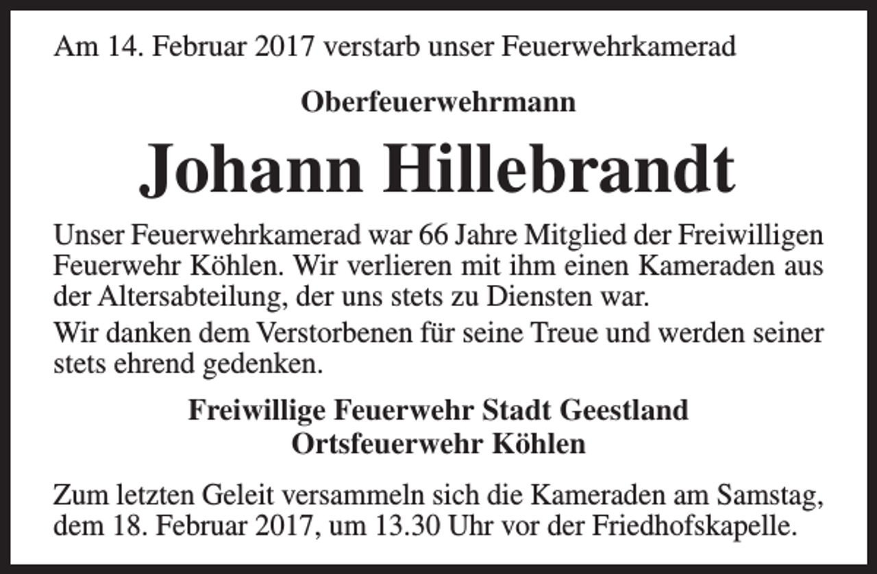 <p>Am 14. Februar 2017 verstarb unser Feuerwehrkamerad<br />Oberfeuerwehrmann</p><p>Johann Hillebrandt</p><p>Unser Feuerwehrkamerad war 66 Jahre Mitglied der Freiwilligen<br />Feuerwehr Köhlen. Wir verlieren mit ihm einen Kameraden aus<br />der Altersabteilung, der uns stets zu Diensten war.<br />Wir danken dem Verstorbenen für seine Treue und werden seiner<br />stets ehrend gedenken.<br />Freiwillige Feuerwehr Stadt Geestland<br />Ortsfeuerwehr Köhlen<br />Zum letzten Geleit versammeln sich die Kameraden am Samstag,<br />dem 18. Februar 2017, um 13.30 Uhr vor der Friedhofskapelle.</p>