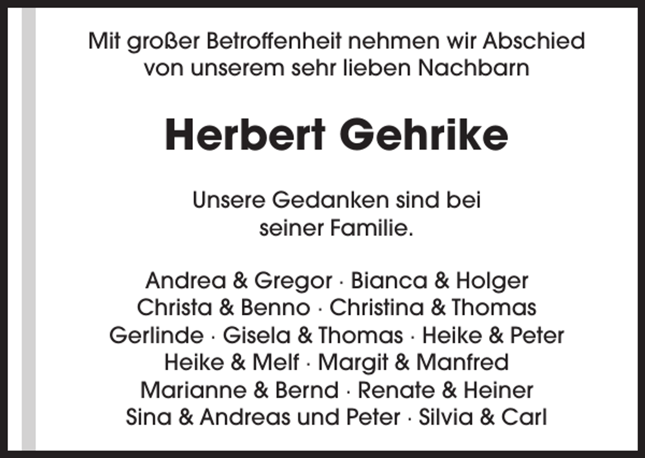 <p>Mit großer Betroffenheit nehmen wir Abschied<br />von unserem sehr lieben Nachbarn</p><p>Herbert Gehrike<br />Unsere Gedanken sind bei<br />seiner Familie.<br />Andrea &amp; Gregor · Bianca &amp; Holger<br />Christa &amp; Benno · Christina &amp; Thomas<br />Gerlinde · Gisela &amp; Thomas · Heike &amp; Peter<br />Heike &amp; Melf · Margit &amp; Manfred<br />Marianne &amp; Bernd · Renate &amp; Heiner<br />Sina &amp; Andreas und Peter · Silvia &amp; Carl</p>