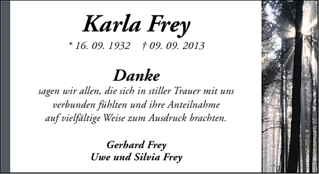 <p>Karla Frey</p><p>* 16. 09. 1932</p><p>† 09. 09. 2013</p><p>Danke</p><p>sagen wir allen, die sich in stiller Trauer mit uns<br />verbunden fühlten und ihre Anteilnahme<br />auf vielfältige Weise zum Ausdruck brachten.<br />Gerhard Frey<br />Uwe und Silvia Frey</p>