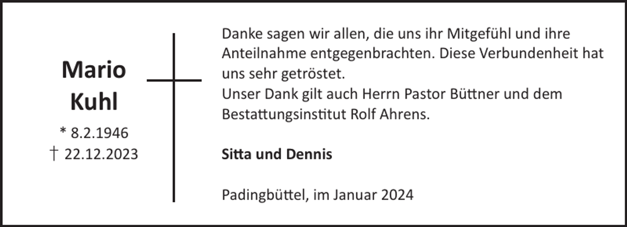 <p>Mario<br />Kuhl<br />* 8.2.1946<br />† 22.12.2023</p><p>Danke sagen wir allen, die uns ihr Mitgefühl und ihre<br />Anteilnahme entgegenbrachten. Diese Verbundenheit hat<br />uns sehr getröstet.<br />Unser Dank gilt auch Herrn Pastor Bü©ner und dem<br />Besta©ungsinstut Rolf Ahrens.<br />Si©a und Dennis<br />Padingbü©el, im Januar 2024</p>