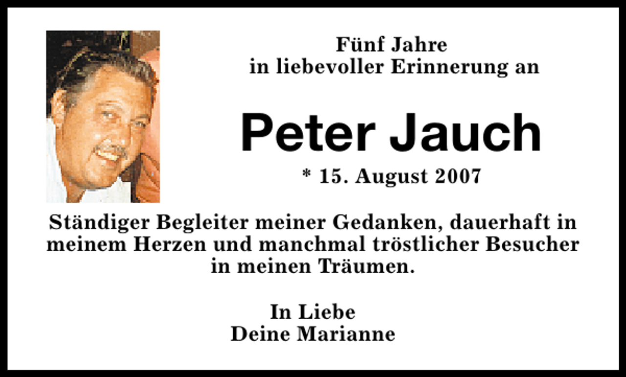 <p>Fünf Jahre<br />in liebevoller Erinnerung an</p><p>Peter Jauch<br />* 15. August 2007</p><p>Ständiger Begleiter meiner Gedanken, dauerhaft in<br />meinem Herzen und manchmal tröstlicher Besucher<br />in meinen Träumen.<br />In Liebe<br />Deine Marianne</p>