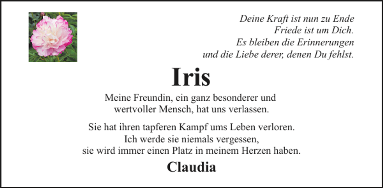 <p>Deine Kraft ist nun zu Ende<br />Friede ist um Dich.<br />Es bleiben die Erinnerungen<br />und die Liebe derer, denen Du fehlst.</p><p>Iris</p><p>Meine Freundin, ein ganz besonderer und<br />wertvoller Mensch, hat uns verlassen.<br />Sie hat ihren tapferen Kampf ums Leben verloren.<br />Ich werde sie niemals vergessen,<br />sie wird immer einen Platz in meinem Herzen haben.</p><p>Claudia</p>